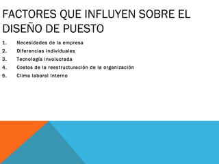 FACTORES QUE INFLUYEN SOBRE EL
DISEÑO DE PUESTO
1. Necesidades de la empresa
2. Diferencias individuales
3. Tecnología involucrada
4. Costos de la reestructuración de la organización
5. Clima laboral Interno
 