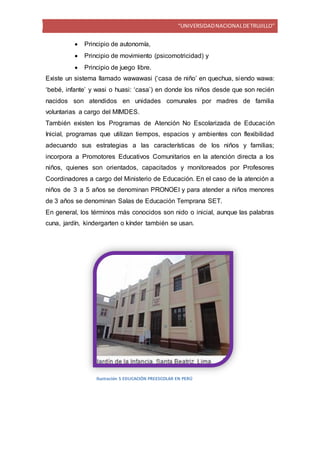 “UNIVERSIDADNACIONALDETRUJILLO”
 Principio de autonomía,
 Principio de movimiento (psicomotricidad) y
 Principio de juego libre.
Existe un sistema llamado wawawasi (‘casa de niño’ en quechua, siendo wawa:
‘bebé, infante’ y wasi o huasi: ‘casa’) en donde los niños desde que son recién
nacidos son atendidos en unidades comunales por madres de familia
voluntarias a cargo del MIMDES.
También existen los Programas de Atención No Escolarizada de Educación
Inicial, programas que utilizan tiempos, espacios y ambientes con flexibilidad
adecuando sus estrategias a las características de los niños y familias;
incorpora a Promotores Educativos Comunitarios en la atención directa a los
niños, quienes son orientados, capacitados y monitoreados por Profesores
Coordinadores a cargo del Ministerio de Educación. En el caso de la atención a
niños de 3 a 5 años se denominan PRONOEI y para atender a niños menores
de 3 años se denominan Salas de Educación Temprana SET.
En general, los términos más conocidos son nido o inicial, aunque las palabras
cuna, jardín, kindergarten o kínder también se usan.
Ilustración 5 EDUCACIÓN PREESCOLAR EN PERÚ
 