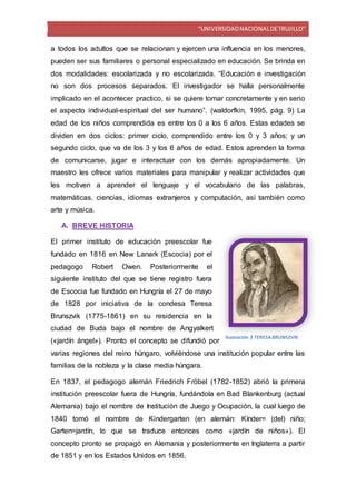 “UNIVERSIDADNACIONALDETRUJILLO”
a todos los adultos que se relacionan y ejercen una influencia en los menores,
pueden ser sus familiares o personal especializado en educación. Se brinda en
dos modalidades: escolarizada y no escolarizada. “Educación e investigación
no son dos procesos separados. El investigador se halla personalmente
implicado en el acontecer practico, si se quiere tomar concretamente y en serio
el aspecto individual-espiritual del ser humano”. (waldorfkin, 1995, pág. 9) La
edad de los niños comprendida es entre los 0 a los 6 años. Estas edades se
dividen en dos ciclos: primer ciclo, comprendido entre los 0 y 3 años; y un
segundo ciclo, que va de los 3 y los 6 años de edad. Estos aprenden la forma
de comunicarse, jugar e interactuar con los demás apropiadamente. Un
maestro les ofrece varios materiales para manipular y realizar actividades que
les motiven a aprender el lenguaje y el vocabulario de las palabras,
matemáticas, ciencias, idiomas extranjeros y computación, así también como
arte y música.
A. BREVE HISTORIA
El primer instituto de educación preescolar fue
fundado en 1816 en New Lanark (Escocia) por el
pedagogo Robert Owen. Posteriormente el
siguiente instituto del que se tiene registro fuera
de Escocia fue fundado en Hungría el 27 de mayo
de 1828 por iniciativa de la condesa Teresa
Brunszvik (1775-1861) en su residencia en la
ciudad de Buda bajo el nombre de Angyalkert
(«jardín ángel»). Pronto el concepto se difundió por
varias regiones del reino húngaro, volviéndose una institución popular entre las
familias de la nobleza y la clase media húngara.
En 1837, el pedagogo alemán Friedrich Fröbel (1782-1852) abrió la primera
institución preescolar fuera de Hungría, fundándola en Bad Blankenburg (actual
Alemania) bajo el nombre de Institución de Juego y Ocupación, la cual luego de
1840 tomó el nombre de Kindergarten (en alemán: Kínder= (del) niño;
Garten=jardín, lo que se traduce entonces como «jardín de niños»). El
concepto pronto se propagó en Alemania y posteriormente en Inglaterra a partir
de 1851 y en los Estados Unidos en 1856.
Ilustración 3 TERESABRUNSZVIK
 