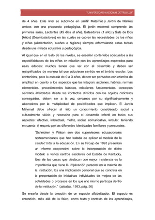 “UNIVERSIDADNACIONALDETRUJILLO”
de 4 años. Este nivel se subdivide en Jardín Maternal y Jardín de Infantes
ambos con una propuesta pedagógica. El jardín maternal comprende las
primeras salas, Lactantes (45 días al año), Gateadores (1 año) y Sala de Dos
[Años] (Deambuladores) en las cuales se cubren las necesidades de los niños
y niñas (alimentación, sueños e higiene) siempre reformulando estas tareas
desde una mirada educativa y pedagógica.
Al igual que en el resto de los niveles, se enseñan contenidos adecuados a las
especificidades de los niños en relación con los aprendizajes esperados para
esas edades: muchos tienen que ver con el desarrollo y deben ser
resignificados de manera tal que adquieran sentido en el ámbito escolar. Los
contenidos, para la escuela de 0 a 3 años, deben ser pensados con criterios de
amplitud en cuanto a los aspectos que las integran: acciones, hábitos, normas
elementales, procedimientos básicos, relaciones fundamentales, conceptos
sencillos abordados desde los contactos directos con los objetos concretos
conseguidos, deben ser a la vez, cercanos por su significativamente y
abarcativos por la multiplicidad de posibilidades que implican. El Jardín
Maternal debe ofrecer al niño un conocimiento considerado social y
culturalmente válido y necesario para el desarrollo infantil en todos sus
aspectos: efectivo, intelectual, motriz, social, comunicativo, vincular, teniendo
en cuenta el respeto por las diferentes identidades familiares y personales.
“Schmoker y Wilson son dos supervisores educacionales
norteamericanos que han tratado de aplicar el modelo de la
calidad total a la educación. En su trabajo de 1993 presentan
un informe cooperativo sobre la incorporación de dicho
modelo a varios centros escolares del Estado de Kentucky.
Una de las cosas que destacan con mayor insistencia es la
importancia que tiene la implicación personal en la marcha de
la institución. Es una implicación personal que se concreta en
la presentación de iniciativas individuales de mejora de las
actividades o procesos en los que uno mismo participa dentro
de la institución.” (zabalza, 1993, pág. 56)
Se enseña desde la creación de un espacio alfabetizador. El espacio es
entendido, más allá de lo físico, como texto y contexto de los aprendizajes,
 
