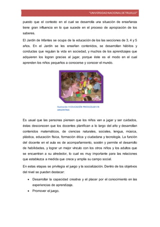 “UNIVERSIDADNACIONALDETRUJILLO”
puesto que el contexto en el cual se desarrolla una situación de enseñanza
tiene gran influencia en lo que sucede en el proceso de apropiación de los
saberes.
El Jardín de Infantes se ocupa de la educación de los las secciones de 3, 4 y 5
años. En el Jardín se les enseñan contenidos, se desarrollan hábitos y
conductas que regulan la vida en sociedad, y muchos de los aprendizajes que
adquieren los logran gracias al jugar, porque éste es el modo en el cual
aprenden los niños pequeños a conocerse y conocer el mundo.
Es usual que las personas piensen que los niños van a jugar y ser cuidados,
éstas desconocen que los docentes planifican a lo largo del año y desarrollan
contenidos matemáticos, de ciencias naturales, sociales, lengua, música,
plástica, educación física, formación ética y ciudadana y tecnología. La función
del docente en el aula es de acompañamiento, sostén y permite el desarrollo
de habilidades, y lograr un mejor vínculo con los otros niños y los adultos que
se encuentran a su alrededor, lo cual es muy importante para las relaciones
que establezca a medida que crece y amplía su campo social.
En estas etapas se privilegia el juego y la socialización. Dentro de los objetivos
del nivel se pueden destacar:
 Desarrollar la capacidad creativa y el placer por el conocimiento en las
experiencias de aprendizaje.
 Promover el juego.
Ilustración 4 EDUCACIÓN PREESCOLAR EN
ARGENTINA
 