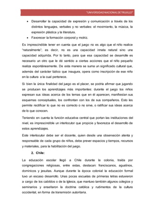 “UNIVERSIDADNACIONALDETRUJILLO”
 Desarrollar la capacidad de expresión y comunicación a través de los
distintos lenguajes, verbales y no verbales: el movimiento, la música, la
expresión plástica y la literatura.
 Favorecer la formación corporal y motriz.
Es imprescindible tener en cuenta que el juego no es algo que el niño realice
“naturalmente”; es decir, no es una capacidad innata natural sino una
capacidad adquirida. Por lo tanto, para que esa capacidad se desarrolle es
necesario un otro que le dé sentido a ciertas acciones que el niño pequeño
realiza espontáneamente. De esta manera se suma un significado cultural que,
además del carácter lúdico que inaugura, opera como inscripción de ese niño
en la cultura a la cual pertenece.
Si bien la única finalidad del juego es el placer, se podría afirmar que jugando
se producen los aprendizajes más importantes: durante el juego los niños
expresan sus ideas acerca de los temas que en él aparecen, manifiestan sus
esquemas conceptuales, los confrontan con los de sus compañeros. Esto les
permite rectificar lo que no es correcto o no sirve, o ratificar sus ideas acerca
de lo que conocen.
Teniendo en cuenta la función educativa central que portan las instituciones del
nivel, es imprescindible un interlocutor que propicie y favorezca el desarrollo de
estos aprendizajes.
Este interlocutor debe ser el docente, quien desde una observación atenta y
responsable de cada grupo de niños, debe prever espacios y tiempos, recursos
y materiales, para la habilitación del juego.
2. Chile:
La educación escolar llegó a Chile durante la colonia, traída por
congregaciones religiosas, entre estas, destacan: franciscanos, agustinos,
dominicos y jesuitas. Aunque durante la época colonial la educación formal
tuvo un escaso desarrollo. Unas pocas escuelas de primeras letras estuvieron
a cargo de los cabildos o de la Iglesia, que mantuvo también algunos colegios y
seminarios y enseñaron la doctrina católica y rudimentos de la cultura
occidental, en forma de transmisión autoritaria.
 