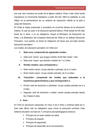 “UNIVERSIDADNACIONALDETRUJILLO”
una que otra iniciativa por parte de la Iglesia católica. Pese a ello cobró fuerte
importancia el movimiento frobeliano a partir del año 1883 en adelante, lo cual
influyó en la permanencia de un sistema de educación infantil en el país a
cargo del Gobierno.
En Chile la etapa preescolar o parvulario es el primer bloque de la educación
chilena, el cual da paso a la educación general básica. Parte desde los 84 días
hasta los 6 años, y no es obligatoria. Según el Ministerio de Educación de
Chile, y la Biblioteca del Congreso Nacional de Chile en su artículo Educación
Parvulario: “Los padres no tienen la obligación de hacer que sus hijos reciban
educación parvulario.”
Los niveles de educación parvulario en Chile son:
I. Sala cuna; comprende los siguientes niveles:
 Sala cuna menor: que acoge a bebés de 84 días hasta 1 año.
 Sala cuna mayor: que atiende a bebés de 1 a 2 años.
II. Niveles medios: que corresponde a:
 Nivel medio menor: el que atiende a párvulos de 2 a 3 años.
 Nivel medio mayor: al que asisten párvulos de 3 a 4 años.
III. Transición: comprende los niveles que anteceden a la
enseñanza general básica y que corresponden a:
 Primer nivel de transición o prekínder: al que asisten párvulos de 4 a
5 años
 Segundo nivel de transición o kínder: donde asisten párvulos desde
los 5 hasta 6 años.
3. Perú
En Perú la educación preescolar se inicia a los 0 años y continúa hasta los 5.
Solo este último año es obligatorio para iniciar la educación primaria. Este
sistema educativo se basa en 7 principios psicopedagógicos básicos:
 Principio de un buen estado de salud,
 Principio de respeto,
 Principio de seguridad,
 Principio de desarrollo de la comunicación,
 