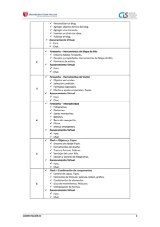  Personalizar un blog.
 Agregar objetos dentro del blog.
 Agregar una encuesta.
 Insertar un chat con cbox.
 Publicar el blog.
 Asesoramiento Virtual.
 Foro.
 Chat.


2

Fireworks – Herramientas de Mapa de Bits
 Entorno Adobe Fireworks.
 Paneles y propiedades. Herramientas de Mapa de Bits.
 Formatos de estilos.
 Asesoramiento Virtual
 Foro.
 Chat.


3




4




5




6


COMPUTACIÓN III

Fireworks – Herramientas de Vector
 Objetos vectoriales.
 Selección y edición.
 Formatos especiales.
 Efectos y ajustes especiales. Capas.
Asesoramiento Virtual
 Foro
 Chat
Fireworks – Interactividad
 Fotogramas.
 Divisiones.
 Zonas interactivas.
 Botones.
 Barra de navegación.
 Filtros.
 Menús emergentes.
Asesoramiento Virtual
 Foro
 Chat
Flash – Objetos y Capas
 Entorno de Adobe Flash.
 Herramientas de diseño.
 Trazos y formas. Colores.
 Ventajas del color Alfa.
 Edición y control de fotogramas.
Asesoramiento Virtual
 Foro.
 Chat.
Flash – Combinación de componentes
 Control de capas. Tipos.
 Elementos de Película: película, botón, gráfico.
 Combinación de elementos.
 Guía de movimientos. Máscara.
 Interpolación de formas.
Asesoramiento Virtual
 Foro
 Chat

3

 