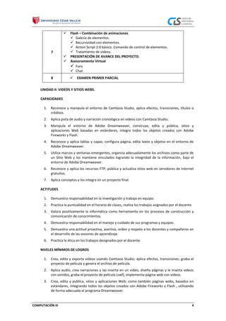 

7



8

Flash – Combinación de animaciones
 Galería de elementos.
 Recursividad con elementos.
 Action Script 2.0 básico. Comando de control de elementos.
 Tratamiento de videos.
PRESENTACIÓN DE AVANCE DEL PROYECTO.
Asesoramiento Virtual
 Foro
 Chat


EXAMEN PRIMER PARCIAL

UNIDAD II: VIDEOS Y SITIOS WEBS.
CAPACIDADES
1.

Reconoce y manipula el entorno de Camtasia Studio, aplica efectos, transiciones, títulos o
créditos.

2.

Aplica pista de audio y narración cronológica en videos con Camtasia Studio.

3.

Manipula el entorno de Adobe Dreamweaver, construye, edita y pública, sitios y
aplicaciones Web basadas en estándares, integra todos los objetos creados con Adobe
Fireworks y Flash.

4.

Reconoce y aplica tablas y capas; configura página, edita texto y objetos en el entorno de
Adobe Dreamweaver.

5.

Utiliza marcos y ventanas emergentes, organiza adecuadamente los archivos como parte de
un Sitio Web y los mantiene vinculados logrando la integridad de la información, bajo el
entorno de Adobe Dreamweaver.

6.

Reconoce y aplica los recursos FTP; pública y actualiza sitios web en servidores de internet
gratuitos.

7.

Aplica conceptos y los integra en un proyecto final.

ACTITUDES
1.

Demuestra responsabilidad en la investigación y trabajo en equipo.

2.

Practica la puntualidad en el horario de clases, realiza los trabajos asignados por el docente.

3.

Valora positivamente la informática como herramienta en los procesos de construcción y
comunicación de conocimientos.

4.

Demuestra responsabilidad en el manejo y cuidado de sus programas y equipos.

5.

Demuestra una actitud proactiva, asertiva, orden y respeto a los docentes y compañeros en
el desarrollo de las sesiones de aprendizaje.

6.

Practica la ética en los trabajos designados por el docente.

NIVELES MÍNIMOS DE LOGROS
1.

Crea, edita y exporta videos usando Camtasia Studio; aplica efectos, transiciones; graba el
proyecto de película y genera el archivo de película.

2.

Aplica audio, crea narraciones y las inserta en un video, diseña páginas y le inserta videos
con sonidos, graba el proyecto de película (swf), implementa página web con videos.

3.

Crea, edita y publica, sitios y aplicaciones Web; como también páginas webs, basados en
estándares, integrando todos los objetos creados con Adobe Fireworks y Flash , utilizando
de forma adecuada el programa Dreamweaver.

COMPUTACIÓN III

4

 