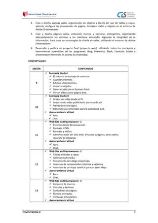 4.

Crea y diseña páginas webs, organizando los objetos a través del uso de tablas y capas;
además configura las propiedades de página, formatea textos y objetos en el entorno de
Adobe Dreamweaver.

5.

Crea y diseña páginas webs, utilizando marcos y ventanas emergentes, organizando
adecuadamente los archivos y los mantiene vinculados logrando la integridad de la
información, hace usos de tecnologías de charla virtuales, utilizando el entorno de Adobe
Dreamweaver.

6.

Desarrolla y publica un proyecto final (proyecto web), utilizando todos los conceptos y
herramientas aprendidos de los programas, Blog, Fireworks, Flash, Camtasia Studio y
Dreamweaver teniendo en cuenta la creatividad.

CONCEPTUALES
SESIÓN

9

10

CONTENIDOS
 Camtasia Studio I
 El entorno de trabajo de camtasia
 Guardar proyecto.
 Edición y transiciones.
 Importar objetos.
 Generar película en formato flash.
 Ver un video como página web.
 Camtasia Studio II
 Grabar un video desde el Pc.
 Importando video publicitario para su edición.
 Narración cronológica.
 Editando sus contenidos para la publicidad web.
 Asesoramiento Virtual

 Foro.


11




12




13



COMPUTACIÓN III

 Chat.
Web Site en Dreamweaver -1
 Entorno Adobe Dreamweaver .
 Formato HTML.
 Formato y estilos.
 Administración del sitio web. Vínculos a páginas, sitios web y
recursos de descarga.
Asesoramiento Virtual
 Foro.
 Chat.
Web Site en Dreamweaver -2
 Tablas anidadas y capas.
 Galerías multimedia.
 Tratamiento de código importado.
 Inserción de componentes internos y externos.
 Inserción de un mapa satelital para un Web Maps.
Asesoramiento Virtual
 Foro.
 Chat.
Web Site en Dreamweaver -3
 Conjunto de marcos.
 Vínculos y destinos.
 Contadores de página.
 Fondos animados.
 Ventanas emergentes.
Asesoramiento Virtual

5

 