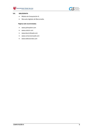 VIII.

BIBLIOGRAFIA
Módulo de Computación III.
Manuales digitales de Macromedia.
Páginas web recomendadas
www.palimpalem.com
www.aulaclic.com
www.desarrolloweb.com
www.comocreartuweb.com
www.webtutoriales.com

COMPUTACIÓN III

8

 