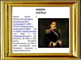RAMON 
CASTILLA 
Ramón Castilla y 
Marquesado (Tarapacá, 
Virreinato del Perú, 
31 de agosto de 1797 - 
Tiliviche, Tarapacá, Perú, 
30 de mayo de 1867), fue 
un militar y político peruano 
que llegó a ser 
Presidente del Perú en dos 
ocasiones: de 1845 a 1851 
(como Presidente 
Constitucional) y de 1855 a 
1862 (inicialmente como 
Presidente Provisorio y 
luego Constitucional. 
 