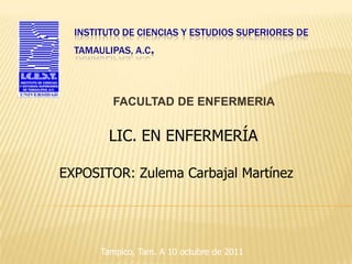 INSTITUTO DE CIENCIAS Y ESTUDIOS SUPERIORES DE
  TAMAULIPAS, A.C.




         FACULTAD DE ENFERMERIA


        LIC. EN ENFERMERÍA

EXPOSITOR: Zulema Carbajal Martínez




       Tampico, Tam. A 10 octubre de 2011
 