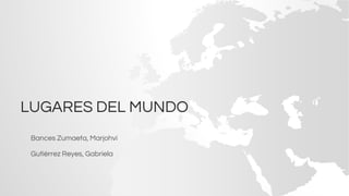 LUGARES DEL MUNDO
Bances Zumaeta, Marjohvi
Gutiérrez Reyes, Gabriela
 