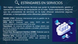 ESTÁNDARES EN SERVICIOS
Son reglas y especificaciones técnicas que guían la implementación, gestión y
operación de servicios de computación en la nube. Estos estándares aseguran
que los proveedores de servicios en la nube ofrezcan soluciones seguras,
eficientes, e interoperables entre diferentes plataformas.
•ISO/IEC 27001: Estándar internacional para la gestión de la
seguridad de la información.
•IEEE 802.11: Estándar para redes Wi-Fi que son
fundamentales en la conectividad en la nube.
•OpenStack: Un conjunto de software de código abierto que
permite la creación de nubes públicas y privadas, promoviendo
la interoperabilidad.
•Cloud Data Management Interface (CDMI): Estándar para la
gestión y almacenamiento de datos en la nube.
•RESTful APIs: Estándar para la creación de interfaces de
programación de aplicaciones (APIs) que permiten la
integración de servicios en la nube.
 