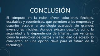 CONCLUSIÓN
El cómputo en la nube ofrece soluciones flexibles,
escalables y económicas, que permiten a las empresas y
usuarios acceder a tecnología avanzada sin grandes
inversiones iniciales. Aunque existen desafíos como la
seguridad y la dependencia de Internet, sus ventajas,
como la reducción de costos y la facilidad de acceso, lo
convierten en una opción clave para el futuro de la
tecnología.
 