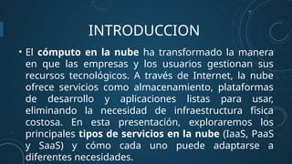 INTRODUCCION
• El cómputo en la nube ha transformado la manera
en que las empresas y los usuarios gestionan sus
recursos tecnológicos. A través de Internet, la nube
ofrece servicios como almacenamiento, plataformas
de desarrollo y aplicaciones listas para usar,
eliminando la necesidad de infraestructura física
costosa. En esta presentación, exploraremos los
principales tipos de servicios en la nube (IaaS, PaaS
y SaaS) y cómo cada uno puede adaptarse a
diferentes necesidades.
 