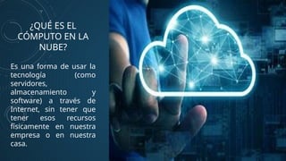 ¿QUÉ ES EL
CÓMPUTO EN LA
NUBE?
Es una forma de usar la
tecnología (como
servidores,
almacenamiento y
software) a través de
Internet, sin tener que
tener esos recursos
físicamente en nuestra
empresa o en nuestra
casa.
 