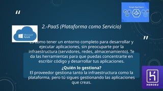 ”
“
2.-PaaS (Plataforma como Servicio)
Es como tener un entorno completo para desarrollar y
ejecutar aplicaciones, sin preocuparte por la
infraestructura (servidores, redes, almacenamiento). Te
da las herramientas para que puedas concentrarte en
escribir código y desarrollar tus aplicaciones.
¿Quién lo gestiona?
El proveedor gestiona tanto la infraestructura como la
plataforma, pero tú sigues gestionando las aplicaciones
que creas.
 