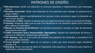 PATRONES DE DISEÑO
 Microservicios: Dividir una aplicación en servicios pequeños e independientes que interactúan
entre sí.
 Escalado Horizontal: Añadir más instancias de una aplicación para manejar un aumento en la
carga o tráfico.
 Autoescalado: Ajustar automáticamente los recursos (como servidores) según la demanda sin
intervención manual.
 Tolerancia a Fallos: Diseñar el sistema para que siga funcionando incluso si una parte de él falla.
 Caching: Almacenar datos que se usan con frecuencia en una ubicación rápida (como memoria)
para mejorar el rendimiento.
 Basado en Eventos (Event-Driven): Los servicios reaccionan a eventos en lugar de interactuar
directamente entre ellos.
 CQRS (Command Query Responsibility Segregation): Separar las operaciones de lectura y
escritura en diferentes modelos para optimizarlas.
 API Gateway: Usar un único punto de entrada para gestionar las solicitudes y enrutarlas a los
servicios correspondientes.
 Circuit Breaker: Detectar fallos en un servicio y evitar que otros servicios sigan intentando
acceder a él.
 Sharding: Dividir una base de datos en fragmentos más pequeños y distribuirlos para mejorar el
rendimiento y almacenamiento.
 