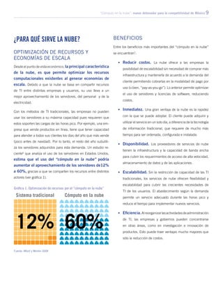 “Cómputo en la nube”: nuevo detonador para la competitividad de México 9
¿Para qué sirve la nube?
Optimización de recursos y
economías de escala
Desde el punto de vista económico, la principal característica
de la nube, es que permite optimizar los recursos
computacionales existentes al generar economías de
escala. Debido a que la nube se basa en compartir recursos
de TI entre distintas empresas y usuarios, su uso lleva a un
mejor aprovechamiento de los servidores, del personal y de la
electricidad.
Con los métodos de TI tradicionales, las empresas no pueden
usar los servidores a su máxima capacidad pues requieren que
estos soporten las cargas de las horas pico. Por ejemplo, una em-
presa que vende productos en línea, tiene que tener capacidad
para atender a todos sus clientes los días del año que más vende
(poco antes de navidad). Por lo tanto, el resto del año subutili-
za los servidores adquiridos para esta demanda. Un estudio re-
ciente6
que analiza el uso de los servidores en Estados Unidos,
estima que el uso del “cómputo en la nube” podría
aumentar el aprovechamiento de los servidores de12%
a 60%, gracias a que se comparten los recursos entre distintos
actores (ver gráfica 1).
Beneficios
Entre los beneficios más importantes del “cómputo en la nube”
se encuentran7
:
•	 Reducir costos. La nube ofrece a las empresas la
posibilidad de escalabilidad sin necesidad de comprar más
infraestructura y mantenerla de acuerdo a la demanda del
cliente permitiendo cobrarlas en la modalidad de pago por
uso (o bien, “pay-as-you-go”). Lo anterior permite optimizar
el uso de servidores y licencias de software, reduciendo
costos.
•	 Inmediatez. Una gran ventaja de la nube es la rapidez
con la que se puede adoptar. El cliente puede adquirir y
utilizar el servicio en un solo día, a diferencia de la tecnología
de información tradicional, que requiere de mucho más
tiempo para ser ordenada, configurada e instalada.
•	 Disponibilidad. Los proveedores de servicios de nube
tienen la infraestructura y la capacidad de banda ancha
para cubrir los requerimientos de acceso de alta velocidad,
almacenamiento de datos y de las aplicaciones.
•	 Escalabilidad. Sin la restricción de capacidad de las TI
tradicionales, los servicios de nube ofrecen flexibilidad y
escalabilidad para cubrir las crecientes necesidades de
TI de los usuarios. El abastecimiento según la demanda
permite un servicio adecuado durante las horas pico y
reduce el tiempo para implementar nuevos servicios.
•	Eficiencia.Alreorganizarlasactividadesdeadministración
de TI, las empresas y gobiernos pueden concentrarse
en otras áreas, como en investigación e innovación de
productos. Esto puede traer ventajas mucho mayores que
sólo la reducción de costos.
Gráfica 1. Optimización de recursos por el “cómputo en la nube”
Fuente: Alford y Morton 2009
 