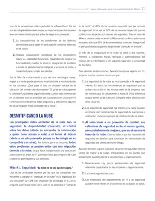 “Cómputo en la nube”: nuevo detonador para la competitividad de México 11
(uno de los proveedores más importantes de software libre). Por ser
una tecnología relativamente nueva, es importante para los usuarios
tener en mente ciertos puntos antes de elegir a un proveedor:
1.	La compatibilidad de las plataformas de los distintos
proveedores para saber si será posible combinar servicios
en el futuro.
2.	Realizar evaluaciones periódicas de los proveedores
sobre su: estabilidad financiera, capacidad de mejorar su
funcionalidad y niveles de servicio, integración de los datos
a través de plataformas tecnológicas y servicios de nube, y
capacidad para cumplir sus ofertas.
Por la falta de conocimiento y por ser una tecnología nueva,
migrar a la nube puede provocar incertidumbre y muchas dudas
en los usuarios: ¿Qué pasa si hay un desastre natural en la
ubicación del servidor de mi proveedor? O, ¿si se va la luz o pierde
la conexión? ¿Qué tanta seguridad existe cuando dejo información
en un servidor que es accesible por cualquiera con una clave? A
continuación contestamos estas preguntas, y abordamos algunos
de los principales mitos alrededor de la nube.
Desmitificando la nube
Los principales mitos alrededor de la nube son: la
seguridad, la disponibilidad (conexión), el control
sobre los datos (dónde se encuentra la información
y quién tiene acceso a ésta) y el temor al lock-in
(atarte a un solo proveedor porque su tecnología no es
compatible con otras). Por fortuna para los usuarios, todos
estos problemas se pueden evitar con una migración
correcta a la nube, lo que hace indispensable una evaluación
previa sobre las áreas de TI que están listas para migrar a la nube
y sobre los proveedores y sus servicios.
Mito #1. Seguridad: “La nube no es una opción segura.”
Una de las principales razones por las que las compañías son
renuentes a adoptar el “cómputo en la nube” es la seguridad. En
una encuesta8
de CDW (un proveedor de tecnología en EUA) se
preguntó la principal razón por la cual no se adoptaba el “cómputo
en la nube”, el 45% de los usuarios respondió que por razones
de seguridad. A su vez, el 32% de los usuarios respondió que no
continuó su adopción por razones de seguridad. Para el caso de
México, una encuesta reciente9
(a 40 usuarios) confirma esta misma
respuesta sólo que 95% de los entrevistados considera la seguridad
el principal obstáculo para la adopción de “cómputo en la nube”.
El mito de la inseguridad en la nube se debe a dos razones.
Primero, a cuestiones físicas, técnicas y administrativas del
manejo de la información y en segundo lugar por la privacidad
de los datos.
Para atender ambas razones, Avanade (empresa experta en TI),
propone que los usuarios conozcan que:
1.	La seguridad de la nube es muy parecida a la seguridad
interna. Es decir, las herramientas de seguridad que se
utilizan día a día en las instalaciones de la empresa, son
las mismas que se utilizarán en la nube; la única diferencia
es que dentro de la nube uno comparte estos servicios con
otros usuarios.
2.	Los aspectos de seguridad del entorno a la nube pueden
abordarse con herramientas de seguridad de la empresa o
institución, como por ejemplo la codificación de los datos.
3.	Al seleccionar a un proveedor de calidad, sus
estándares de seguridad serán al menos iguales,
pero probablemente mejores, que en el escenario
fuera de la nube. Esto se debe a que los requisitos de
seguridad se diseñan para satisfacer las necesidades de
seguridad del cliente de mayor riesgo.
Avanade también sugiere evaluar la situación de seguridad interna
(antes de migrar a la nube), enfocándose en los puntos que
actualmente pueden afectar a las empresas u organizaciones:
1.	Generalmente hay pocos profesionales de seguridad
altamente capacitados en las empresas u organizaciones.
2.	La buena seguridad es cara.
3.	Los empleados del departamento de TI y de seguridad
pueden tener interés en el contenido de las bases de datos.
 