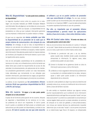 “Cómputo en la nube”: nuevo detonador para la competitividad de México 13
Mito #2. Disponibilidad: “La nube puede tener problemas
de disponibilidad.”
La segunda inquietud común entre los usuarios de la nube,
según una encuesta realizada por ENISA (European Network
and Information Security Agency), son las fallas de comunicación
con el proveedor o entre sus equipos. La disponibilidad de los
proveedores es crítica ya que cualquier interrupción generaría
que las empresas o instituciones no puedan realizar su trabajo.
Al igual que en seguridad, es menos probable que falle
la disponibilidad de un proveedor de la nube que el
propio sistema de comunicación o de cómputo de una
empresa. Sin embargo, al usar la nube, la disponibilidad se
traduce en una decisión de confianza en el proveedor, quien al
igual que toda empresa monitorea sus equipos y realiza soportes
de la información. Éste además puede invertir en mejores sistemas
de monitoreo y de respaldo de información debido a que el costo
se reparte entre varios usuarios.
Una de las principales características de los proveedores de
servicios en la nube, es la infraestructura y ancho de banda que
deben tener para cumplir los requerimientos de acceso de alta
velocidad, de almacenamiento y de aplicaciones de los clientes.
Los proveedores generalmente cuentan con rutas redundantes
(rutas alternativas que normalmente no son utilizadas para
transferir información), para balancear las cargas y así garantizar
que sus sistemas no se sobrecarguen y los servicios no se atrasen.
Lo anterior, es tan importante que los proveedores ofrecen
servicios (SLA) que garantizan disponibilidad de 99.5
a 99.9% del tiempo.
Mito #3. Lock-In: “Al migrar a la nube puedo quedar
atrapado con un solo proveedor”
A pesar de ser la tercera preocupación de los usuarios, después
de seguridad y disponibilidad de los servicios en la nube,
los problemas de lock-in son importantes. El lock-in puede
ocurrir cuando un vendedor de PaaS provee un ambiente para
aplicaciones que sólo pueden ser desarrolladas y corridas en ese
ambiente. El lock-in sucede una vez que está reescrito
el software y ya no se puede cambiar de proveedor
más que reescribiendo el código. Por otro lado, también
puede suceder que las herramientas para crear aplicaciones sólo
funcionan en un hipervisor (VMM11
), o que los datos almacenados
no puedan exportarse fácilmente al usar otro proveedor.
Por ello, es importante que el proveedor ofrezca
interoperabilidad y permita mover las aplicaciones
dentro y fuera de la nube, o bien entre distintas nubes.
Mito #4 Control sobre datos: “Al enviar mis datos a la
nube puedo perder control sobre ellos”
Este es uno de los temas más discutidos en cuanto al “cómputo
en la nube”. Saber dónde se encuentra la información que migra
uno a la nube y quién tiene el control implica varias cosas:
1.	Entender la jurisdicción del país o de los distintos
países (puede estar dividida) donde puede encontrarse
almacenada la información. En algunos casos, estas
jurisdicciones pueden ser poco claras.
2.	Conocer la facultad de los gobiernos donde se ubica la
información para accesar a dicha información.
3.	La falta de un marco regulatorio internacional que determine
la privacidad y la confidencialidad de los datos, tampoco
ayuda a saber quién puede acceder a la información
dependiendo de su ubicación.
La solución a este problema es dejar muy claros los derechos del
proveedor sobre el uso, acceso y la modificación de la información
dentro y fuera del territorio nacional.
En este sentido es importante destacar que algunas normas
asumen equivocadamente que la protección de la información
dependedelterritorioodellugarfísicoenqueésta“reside”oenque
ésta se encuentre12
.Lo anterior es cuestionable no únicamente por
razones legales (dado que por su propia naturaleza, los servicios
de cómputo en la nube son globales y multi-jurisdiccionales),
sino incluso por razones técnicas (es prácticamente imposible
determinar que un solo dato “resida” o se encuentre únicamente
en un determinado lugar físico). Al respecto, es indispensable
 