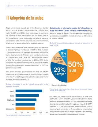 16 “Cómputo en la nube”: nuevo detonador para la competitividad de México
II Adopción de la nube
Según una encuesta realizada por el Foro Económico Mundial
en el 201114
, se pronosticó un crecimiento del “cómputo en la
nube” de 30% en el 2011, cinco veces mayor al crecimiento
del sector de TI. Dicho estudio señala que una tercera parte de
las compañías del mundo implementan o prueban actualmente
servicios en la nube, mientras que una cuarta parte implementará
aplicaciones en la nube dentro de los siguientes dos años.
Una encuesta de Avanade15
en la que se entrevistó principalmente
a grandes empresas, muestra que del 2009 al 2011 el uso del
“cómputo en la nube” ha madurado. Mientras en 2009 el 35%
de los departamentos de TI tenían como prioridad implementar
el “cómputo en la nube”, en el 2011 este porcentaje aumentó
a 60%. Por otro lado, mientras que en 2009 el 54% de las
compañías encuestadas no tenían planes de adopción de modelos
en nube (especialmente por razones de seguridad), en 2011 este
porcentaje cayó a 24%.
Una tercera encuesta global realizada en 2011 por ISACA16
,
muestra que 30% de las empresas en el mundo utilizan “cómputo
en la nube”, siendo Asia y América Latina las regiones con menor
adopción del modelo (ver gráfica 5).
Actualmente, el principal proveedor de “cómputo en la
nube” es Estados Unidos con 60% del mercado (2009),
según un reporte de Gartner17
. Sin embargo, este mismo estudio
pronostica que para 2014 el mercado de la nube se distribuirá de
la siguiente manera:
Los países con mayor adopción de servicios en la nube entre
2009 y 2011 fueron: Italia (89%), Canadá (68%), Francia (45%),
Alemania (43%) y Australia (31%)18
. Los principales objetivos de
las empresas para dicha adopción, según una encuesta de CDW19
(realizada a 1,200 organizaciones estadounidenses) fueron:
reducir el gasto e inversión en TI, consolidar su infraestructura
de TI, reducir el consumo de energía y acceder a documentos y
aplicaciones fuera de las instalaciones de la empresa.
Gráfica 5. Porcentaje de uso de “cómputo en la nube” en las
empresas por región.
Fuente: ISACA 2011, IT Risk/Reward Barometer
Gráfica 6. Participación estimada en el mercado de “cómputo en la
nube” (2014)
Fuente: Gartner 2010, Forecast: Public Cloud Services, Worldwide and Regions,
Industry Sectors, 2009-2014.
 