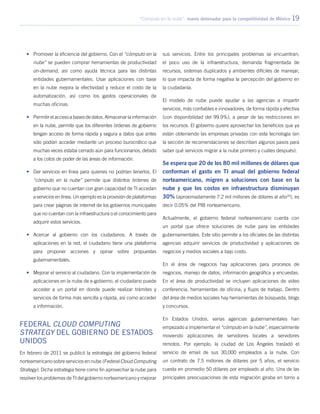 “Cómputo en la nube”: nuevo detonador para la competitividad de México 19
•	 Promover la eficiencia del gobierno. Con el “cómputo en la
nube” se pueden comprar herramientas de productividad
on-demand, así como ayuda técnica para las distintas
entidades gubernamentales. Usar aplicaciones con base
en la nube mejora la efectividad y reduce el costo de la
automatización, así como los gastos operacionales de
muchas oficinas.
•	 Permitir el acceso a bases de datos. Almacenar la información
en la nube, permite que los diferentes órdenes de gobierno
tengan acceso de forma rápida y segura a datos que antes
sólo podían acceder mediante un proceso burocrático que
muchas veces estaba cerrado aún para funcionarios, debido
a los cotos de poder de las áreas de información.
•	 Dar servicios en línea para quienes no podrían tenerlos. El
“cómputo en la nube” permite que distintos órdenes de
gobierno que no cuentan con gran capacidad de TI accedan
a servicios en línea. Un ejemplo es la provisión de plataformas
para crear páginas de internet de los gobiernos municipales
que no cuentan con la infraestructura o el conocimiento para
adquirir estos servicios.
•	 Acercar al gobierno con los ciudadanos. A través de
aplicaciones en la red, el ciudadano tiene una plataforma
para proponer acciones y opinar sobre propuestas
gubernamentales.
•	 Mejorar el servicio al ciudadano. Con la implementación de
aplicaciones en la nube de e-gobierno, el ciudadano puede
acceder a un portal en donde puede realizar trámites y
servicios de forma más sencilla y rápida, así como acceder
a información.
Federal Cloud Computing
Strategy del Gobierno de Estados
Unidos
En febrero de 2011 se publicó la estrategia del gobierno federal
norteamericano sobre servicios en nube (Federal Cloud Computing
Strategy). Dicha estrategia tiene como fin aprovechar la nube para
resolver los problemas de TI del gobierno norteamericano y mejorar
sus servicios. Entre los principales problemas se encuentran;
el poco uso de la infraestructura, demanda fragmentada de
recursos, sistemas duplicados y ambientes difíciles de manejar,
lo que impacta de forma negativa la percepción del gobierno en
la ciudadanía.
El modelo de nube puede ayudar a las agencias a impartir
servicios, más confiables e innovadores, de forma rápida y efectiva
(con disponibilidad del 99.9%), a pesar de las restricciones en
los recursos. El gobierno quiere aprovechar los beneficios que ya
están obteniendo las empresas privadas con esta tecnología (en
la sección de recomendaciones se describen algunos pasos para
saber qué servicios migrar a la nube primero y cuáles después).
Se espera que 20 de los 80 mil millones de dólares que
conforman el gasto en TI anual del gobierno federal
norteamericano, migren a soluciones con base en la
nube y que los costos en infraestructura disminuyan
30% (aproximadamente 7.2 mil millones de dólares al año20
), es
decir 0.05% del PIB norteamericano.
Actualmente, el gobierno federal norteamericano cuenta con
un portal que ofrece soluciones de nube para las entidades
gubernamentales. Este sitio permite a los oficiales de las distintas
agencias adquirir servicios de productividad y aplicaciones de
negocios y medios sociales a bajo costo.
En el área de negocios hay aplicaciones para procesos de
negocios, manejo de datos, información geográfica y encuestas.
En el área de productividad se incluyen aplicaciones de video
conferencia, herramientas de oficina, y flujos de trabajo. Dentro
del área de medios sociales hay herramientas de búsqueda, blogs
y concursos.
En Estados Unidos, varias agencias gubernamentales han
empezado a implementar el “cómputo en la nube”, especialmente
moviendo aplicaciones de servidores locales a servidores
remotos. Por ejemplo, la ciudad de Los Ángeles trasladó el
servicio de email de sus 30,000 empleados a la nube. Con
un contrato de 7.5 millones de dólares por 5 años, el servicio
cuesta en promedio 50 dólares por empleado al año. Una de las
principales preocupaciones de esta migración giraba en torno a
 