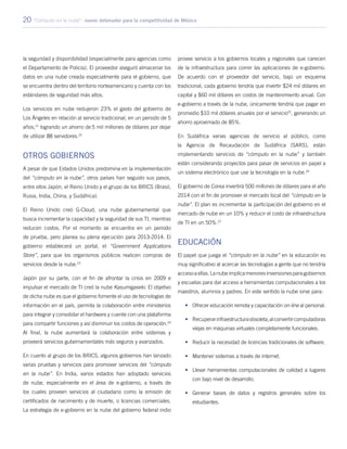 20 “Cómputo en la nube”: nuevo detonador para la competitividad de México
la seguridad y disponibilidad (especialmente para agencias como
el Departamento de Policía). El proveedor aseguró almacenar los
datos en una nube creada especialmente para el gobierno, que
se encuentra dentro del territorio norteamericano y cuenta con los
estándares de seguridad más altos.
Los servicios en nube redujeron 23% el gasto del gobierno de
Los Ángeles en relación al servicio tradicional, en un periodo de 5
años,21
logrando un ahorro de 5 mil millones de dólares por dejar
de utilizar 88 servidores.22
Otros gobiernos
A pesar de que Estados Unidos predomina en la implementación
del “cómputo en la nube”, otros países han seguido sus pasos,
entre ellos Japón, el Reino Unido y el grupo de los BRICS (Brasil,
Rusia, India, China, y Sudáfrica).
El Reino Unido creó G-Cloud, una nube gubernamental que
busca incrementar la capacidad y la seguridad de sus TI, mientras
reducen costos. Por el momento se encuentra en un periodo
de prueba, pero planea su plena ejecución para 2013-2014. El
gobierno establecerá un portal, el “Government Applications
Store”, para que los organismos públicos realicen compras de
servicios desde la nube.23
Japón por su parte, con el fin de afrontar la crisis en 2009 e
impulsar el mercado de TI creó la nube Kasumigaseki. El objetivo
de dicha nube es que el gobierno fomente el uso de tecnologías de
información en el país, permita la colaboración entre ministerios
para integrar y consolidar el hardware y cuente con una plataforma
para compartir funciones y así disminuir los costos de operación.24
Al final, la nube aumentará la colaboración entre sistemas y
proveerá servicios gubernamentales más seguros y avanzados.
En cuanto al grupo de los BRICS, algunos gobiernos han lanzado
varias pruebas y servicios para promover servicios del “cómputo
en la nube”. En India, varios estados han adoptado servicios
de nube, especialmente en el área de e-gobierno, a través de
los cuales proveen servicios al ciudadano como la emisión de
certificados de nacimiento y de muerte, o licencias comerciales.
La estrategia de e-gobierno en la nube del gobierno federal indio
provee servicio a los gobiernos locales y regionales que carecen
de la infraestructura para correr las aplicaciones de e-gobierno.
De acuerdo con el proveedor del servicio, bajo un esquema
tradicional, cada gobierno tendría que invertir $24 mil dólares en
capital y $60 mil dólares en costos de mantenimiento anual. Con
e-gobierno a través de la nube, únicamente tendría que pagar en
promedio $10 mil dólares anuales por el servicio25
, generando un
ahorro aproximado de 85%.
En Sudáfrica varias agencias de servicio al público, como
la Agencia de Recaudación de Sudáfrica (SARS), están
implementando servicios de “cómputo en la nube” y también
están considerando proyectos para pasar de servicios en papel a
un sistema electrónico que use la tecnología en la nube.26
El gobierno de Corea invertirá 500 millones de dólares para el año
2014 con el fin de promover el mercado local del “cómputo en la
nube”. El plan es incrementar la participación del gobierno en el
mercado de nube en un 10% y reducir el costo de infraestructura
de TI en un 50%.27
Educación
El papel que juega el “cómputo en la nube” en la educación es
muy significativo al acercar las tecnologías a gente que no tendría
accesoaellas.Lanubeimplicamenoresinversionesparagobiernos
y escuelas para dar acceso a herramientas computacionales a los
maestros, alumnos y padres. En este sentido la nube sirve para:
•	 Ofrecer educación remota y capacitación on-line al personal.
•	 Recuperarinfraestructuraobsoleta,alconvertircomputadoras
viejas en máquinas virtuales completamente funcionales.
•	 Reducir la necesidad de licencias tradicionales de software.
•	 Mantener sistemas a través de internet.
•	 Llevar herramientas computacionales de calidad a lugares
con bajo nivel de desarrollo.
•	 Generar bases de datos y registros generales sobre los
estudiantes.
 