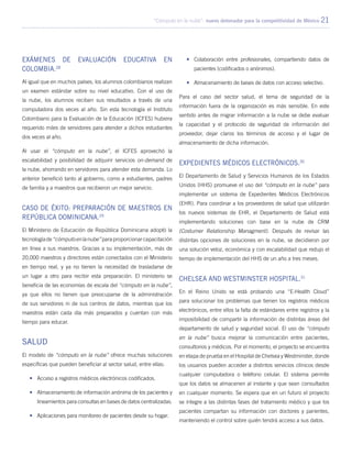 “Cómputo en la nube”: nuevo detonador para la competitividad de México 21
Exámenes de evaluación educativa en
Colombia.28
Al igual que en muchos países, los alumnos colombianos realizan
un examen estándar sobre su nivel educativo. Con el uso de
la nube, los alumnos reciben sus resultados a través de una
computadora dos veces al año. Sin esta tecnología el Instituto
Colombiano para la Evaluación de la Educación (ICFES) hubiera
requerido miles de servidores para atender a dichos estudiantes
dos veces al año.
Al usar el “cómputo en la nube”, el ICFES aprovechó la
escalabilidad y posibilidad de adquirir servicios on-demand de
la nube, ahorrando en servidores para atender esta demanda. Lo
anterior benefició tanto al gobierno, como a estudiantes, padres
de familia y a maestros que recibieron un mejor servicio.
Caso de éxito: Preparación de maestros en
República Dominicana.29
El Ministerio de Educación de República Dominicana adoptó la
tecnologíade“cómputoenlanube”paraproporcionarcapacitación
en línea a sus maestros. Gracias a su implementación, más de
20,000 maestros y directores están conectados con el Ministerio
en tiempo real, y ya no tienen la necesidad de trasladarse de
un lugar a otro para recibir esta preparación. El ministerio se
beneficia de las economías de escala del “cómputo en la nube”,
ya que ellos no tienen que preocuparse de la administración
de sus servidores ni de sus centros de datos, mientras que los
maestros están cada día más preparados y cuentan con más
tiempo para educar.
Salud
El modelo de “cómputo en la nube” ofrece muchas soluciones
específicas que pueden beneficiar al sector salud, entre ellas:
•	 Acceso a registros médicos electrónicos codificados.
•	 Almacenamiento de información anónima de los pacientes y
lineamientos para consultas en bases de datos centralizadas.
•	 Aplicaciones para monitoreo de pacientes desde su hogar.
•	 Colaboración entre profesionales, compartiendo datos de
pacientes (codificados o anónimos).
•	 Almacenamiento de bases de datos con acceso selectivo.
Para el caso del sector salud, el tema de seguridad de la
información fuera de la organización es más sensible. En este
sentido antes de migrar información a la nube se debe evaluar
la capacidad y el protocolo de seguridad de información del
proveedor, dejar claros los términos de acceso y el lugar de
almacenamiento de dicha información.
Expedientes Médicos Electrónicos.30
El Departamento de Salud y Servicios Humanos de los Estados
Unidos (HHS) promueve el uso del “cómputo en la nube” para
implementar un sistema de Expedientes Médicos Electrónicos
(EHR). Para coordinar a los proveedores de salud que utilizarán
los nuevos sistemas de EHR, el Departamento de Salud está
implementando soluciones con base en la nube de CRM
(Costumer Relationship Managment). Después de revisar las
distintas opciones de soluciones en la nube, se decidieron por
una solución veloz, económica y con escalabilidad que redujo el
tiempo de implementación del HHS de un año a tres meses.
Chelsea and Westminster Hospital.31
En el Reino Unido se está probando una “E-Health Cloud”
para solucionar los problemas que tienen los registros médicos
electrónicos, entre ellos la falta de estándares entre registros y la
imposibilidad de compartir la información de distintas áreas del
departamento de salud y seguridad social. El uso de “cómputo
en la nube” busca mejorar la comunicación entre pacientes,
consultorios y médicos. Por el momento, el proyecto se encuentra
en etapa de prueba en el Hospital de Chelsea y Westminster, donde
los usuarios pueden acceder a distintos servicios clínicos desde
cualquier computadora o teléfono celular. El sistema permite
que los datos se almacenen al instante y que sean consultados
en cualquier momento. Se espera que en un futuro el proyecto
se integre a las distintas fases del tratamiento médico y que los
pacientes compartan su información con doctores y parientes,
manteniendo el control sobre quién tendrá acceso a sus datos.
 