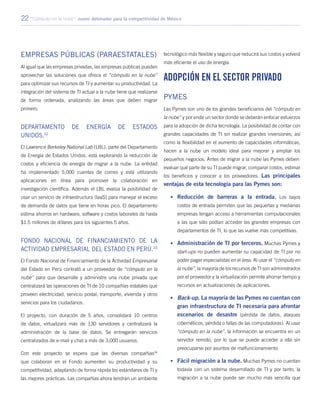 22 “Cómputo en la nube”: nuevo detonador para la competitividad de México
Empresas públicas (Paraestatales)
Al igual que las empresas privadas, las empresas públicas pueden
aprovechar las soluciones que ofrece el “cómputo en la nube”
para optimizar sus recursos de TI y aumentar su productividad. La
integración del sistema de TI actual a la nube tiene que realizarse
de forma ordenada, analizando las áreas que deben migrar
primero.
Departamento de Energía de Estados
Unidos.32
El Lawrence Berkeley National Lab (LBL), parte del Departamento
de Energía de Estados Unidos, está explorando la reducción de
costos y eficiencia de energía de migrar a la nube. La entidad
ha implementado 5,000 cuentas de correo y está utilizando
aplicaciones en línea para promover la colaboración en
investigación científica. Además el LBL evalúa la posibilidad de
usar un servicio de infraestructura (IaaS) para manejar el exceso
de demanda de datos que tiene en horas pico. El departamento
estima ahorros en hardware, software y costos laborales de hasta
$1.5 millones de dólares para los siguientes 5 años.
Fondo Nacional de Financiamiento de la
Actividad Empresarial del Estado en Perú.33
El Fondo Nacional de Financiamiento de la Actividad Empresarial
del Estado en Perú contrató a un proveedor de “cómputo en la
nube” para que desarrolle y administre una nube privada que
centralizará las operaciones de TI de 10 compañías estatales que
proveen electricidad, servicio postal, transporte, vivienda y otros
servicios para los ciudadanos.
El proyecto, con duración de 5 años, consolidará 10 centros
de datos, virtualizará más de 130 servidores y centralizará la
administración de la base de datos. Se entregarán servicios
centralizados de e-mail y chat a más de 3,000 usuarios.
Con este proyecto se espera que las diversas compañías34
que colaboran en el Fondo aumenten su productividad y su
competitividad, adaptando de forma rápida los estándares de TI y
las mejores prácticas. Las compañías ahora tendrán un ambiente
tecnológico más flexible y seguro que reducirá sus costos y volverá
más eficiente el uso de energía.
Adopción en el sector privado
Pymes
Las Pymes son uno de los grandes beneficiarios del “cómputo en
la nube” y por ende un sector donde se deberán enfocar esfuerzos
para la adopción de dicha tecnología. La posibilidad de contar con
grandes capacidades de TI sin realizar grandes inversiones, así
como la flexibilidad en el aumento de capacidades informáticas,
hacen a la nube un modelo ideal para mejorar y ampliar los
pequeños negocios. Antes de migrar a la nube las Pymes deben:
evaluar qué parte de su TI puede migrar, comparar costos, estimar
los beneficios y conocer a los proveedores. Las principales
ventajas de esta tecnología para las Pymes son:
•	 Reducción de barreras a la entrada. Los bajos
costos de entrada permiten que las pequeñas y medianas
empresas tengan acceso a herramientas computacionales
a las que sólo podían acceder las grandes empresas con
departamentos de TI, lo que las vuelve más competitivas.
•	 Administración de TI por terceros. Muchas Pymes y
start-ups no pueden aumentar su capacidad de TI por no
poder pagar especialistas en el área. Al usar el “cómputo en
la nube”, la mayoría de los recursos de TI son administrados
por el proveedor y la virtualización permite ahorrar tiempo y
recursos en actualizaciones de aplicaciones.
•	 Back-up. La mayoría de las Pymes no cuentan con
gran infraestructura de TI necesaria para afrontar
escenarios de desastre (pérdida de datos, ataques
cibernéticos, pérdida o fallas de las computadoras). Al usar
“cómputo en la nube”, la información se encuentra en un
servidor remoto, por lo que se puede acceder a ella sin
preocuparse por asuntos de malfuncionamiento.
•	 Fácil migración a la nube. Muchas Pymes no cuentan
todavía con un sistema desarrollado de TI y por tanto, la
migración a la nube puede ser mucho más sencilla que
 
