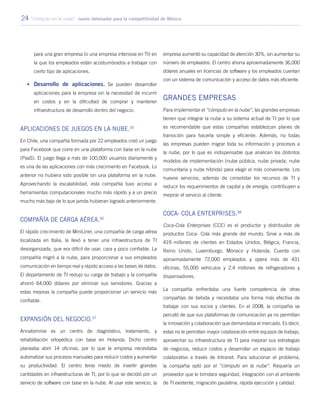 24 “Cómputo en la nube”: nuevo detonador para la competitividad de México
para una gran empresa (o una empresa intensiva en TI) en
la que los empleados están acostumbrados a trabajar con
cierto tipo de aplicaciones.
•	Desarrollo de aplicaciones. Se pueden desarrollar
aplicaciones para la empresa sin la necesidad de incurrir
en costos y en la dificultad de comprar y mantener
infraestructura de desarrollo dentro del negocio.
Aplicaciones de juegos en la nube.35
En Chile, una compañía formada por 22 empleados creó un juego
para Facebook que corre en una plataforma con base en la nube
(PaaS). El juego llega a más de 100,000 usuarios diariamente y
es una de las aplicaciones con más crecimiento en Facebook. Lo
anterior no hubiera sido posible sin una plataforma en la nube.
Aprovechando la escalabilidad, esta compañía tuvo acceso a
herramientas computacionales mucho más rápido y a un precio
mucho más bajo de lo que jamás hubieran logrado anteriormente.
Compañía de carga aérea.36
El rápido crecimiento de MiniLiner, una compañía de carga aérea
localizada en Italia, la llevó a tener una infraestructura de TI
desorganizada, que era difícil de usar, cara y poco confiable. La
compañía migró a la nube, para proporcionar a sus empleados
comunicación en tiempo real y rápido acceso a las bases de datos.
El departamento de TI redujo su carga de trabajo y la compañía
ahorró 64,000 dólares por eliminar sus servidores. Gracias a
estas mejoras la compañía puede proporcionar un servicio más
confiable.
Expansión del negocio.37
Annatommie es un centro de diagnóstico, tratamiento, y
rehabilitación ortopédica con base en Holanda. Dicho centro
planeaba abrir 14 oficinas, por lo que la empresa necesitaba
automatizar sus procesos manuales para reducir costos y aumentar
su productividad. El centro tenía miedo de invertir grandes
cantidades en infraestructuras de TI, por lo que se decidió por un
servicio de software con base en la nube. Al usar este servicio, la
empresa aumentó su capacidad de atención 30%, sin aumentar su
número de empleados. El centro ahorra aproximadamente 36,000
dólares anuales en licencias de software y los empleados cuentan
con un sistema de comunicación y acceso de datos más eficiente.
Grandes empresas
Para implementar el “cómputo en la nube”, las grandes empresas
tienen que integrar la nube a su sistema actual de TI por lo que
es recomendable que estas compañías establezcan planes de
transición para hacerla simple y eficiente. Además, no todas
las empresas pueden migrar toda su información y procesos a
la nube, por lo que es indispensable que analicen los distintos
modelos de implementación (nube pública, nube privada, nube
comunitaria y nube híbrida) para elegir el más conveniente. Los
nuevos servicios, además de consolidar los recursos de TI y
reducir los requerimientos de capital y de energía, contribuyen a
mejorar el servicio al cliente.
Coca- Cola Enterprises.38
Coca-Cola Enterprises (CCE) es el productor y distribuidor de
productos Coca- Cola más grande del mundo. Sirve a más de
419 millones de clientes en Estados Unidos, Bélgica, Francia,
Reino Unido, Luxemburgo, Mónaco y Holanda. Cuenta con
aproximadamente 72,000 empleados y opera más de 431
oficinas, 55,000 vehículos y 2.4 millones de refrigeradores y
dispensadores.
La compañía enfrentaba una fuerte competencia de otras
compañías de bebida y necesitaba una forma más efectiva de
trabajar con sus socios y clientes. En el 2008, la compañía se
percató de que sus plataformas de comunicación ya no permitían
la innovación y colaboración que demandaba el mercado. Es decir,
estas no le permitían mayor colaboración entre equipos de trabajo,
aprovechar su infraestructura de TI para mejorar sus estrategias
de negocios, reducir costos y desarrollar un espacio de trabajo
colaborativo a través de Intranet. Para solucionar el problema,
la compañía optó por el “cómputo en la nube”. Requería un
proveedor que le brindara seguridad, integración con el ambiente
de TI existente, migración paulatina, rápida ejecución y calidad.
 