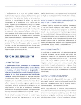 “Cómputo en la nube”: nuevo detonador para la competitividad de México 25
La implementación de la nube tuvo grandes beneficios,
rápidamente los empleados adoptaron las herramientas para
cooperar entre ellos y con sus clientes. La empresa ahora
cuenta con un sistema integrado de software más seguro. La
transformación de su departamento de TI permitió que los
usuarios contaran con una plataforma de comunicación segura
y estandarizada, que favorece un trabajo más cercano entre
grupos de negocios. La implementación de la Intranet permite
la colaboración entre empleados, facilitando la interacción a
través de páginas donde pueden comentar libremente. También
aumentó la efectividad de los empleados remotos, permitiendo
que se mantengan conectados y ahorrando costos de traslado.
Otro ejemplo del uso de la nube en grandes empresas es el del
periódico The New York Times, quien utilizó los servicios del
“cómputo en la nube” para digitalizar en tan sólo 36 horas todas
las notas publicadas entre 1851 y 1922, con más de 405,000
imágenes de gran tamaño y otros archivos.
Adopción en el tercer sector
Universidades
El “cómputo en la nube”, permite que las universidades
faciliten el acceso a la información a sus estudiantes
y maestros, así como foménten la cooperación e
integracióndelasdistintasáreasdentrodelainstitución,
para que de esta forma se genere un conocimiento más
completo. Además de los beneficios en áreas que promueven
la comunicación (e-mails, videoconferencias, plataformas para
estudiantes), las universidades pueden mantenerse al día en
software y hardware sin necesidad de grandes pagos de licencias
tradicionales, facilitando la adquisición de programas de uso
menos intensivo. Por otro lado, las universidades son grandes
beneficiarias de la disponibilidad de poder computacional para
analizar grandes bases de datos de forma más barata y flexible.
Además de las Universidades, el “cómputo en la nube” implica
importantes beneficios para organizaciones sin fines de lucro
(ONG’s) y fundaciones, que por lo general carecen de la capacidad
en TI y de los recursos para invertir en infraestructura y licencias.
MedicalCollegeofWisconsinBiotechnology
and Bioengineering Center.39
La Medical College of Wisconsin utiliza servidores con base en
la nube para realizar investigación sobre proteínas. Antes del
“cómputo en la nube”, mantener programas de proteómica
(estudio a gran escala de proteínas) implicaba un gran reto para
la universidad debido a la alta capacidad de procesamiento de
datos generados por instrumentos de espectrometría de masa. El
“cómputo en la nube” ha hecho que este análisis sea más accesible
y barato, además de que los investigadores pueden adaptar el
sistema a sus necesidades, analizar los datos a mayor profundidad
y aprender más sobre los sistemas que están estudiando.
Universidad de Boloña.40
La Universidad de Boloña cuenta con varios campus y más
de 85,000 estudiantes. Por ello, requería una solución que
fomentara la colaboración y la comunicación entre alumnos y
empleados, a cualquier hora, en cualquier lugar. La universidad
ahora cuenta con una plataforma con base en la nube que se
integra con su sistema y proporciona nuevos servicios (e-mail y
comunicación). De esta forma los estudiantes y empleados ahora
pueden mantenerse en contacto dentro y fuera de la universidad
y tener acceso a información, de forma segura, a la que antes era
difícil acceder.
Instituto Universitario Europeo.41
El Instituto Universitario Europeo (EUI) fue creado en 1972
para impartir educación académica a investigadores doctorales
y promover investigación de alto nivel en economía, derecho,
historia y civilización, y ciencias políticas y sociales.
Para el cuerpo estudiantil, los profesores y los miembros de
la facultad del EUI era indispensable tener gran capacidad de
almacenamiento en su correo electrónico y acceso fácil (fuera
o dentro del campus) a una interface flexible. Para resolver
esos problemas, sin incurrir en fuertes inversiones en licencias,
 