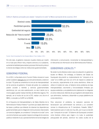 28 “Cómputo en la nube”: nuevo detonador para la competitividad de México
Por otro lado, el gobierno mexicano muestra interés por invertir
en la nube para ofrecer más y mejores servicios a la ciudadanía,
aumentarlahabilidadparaanalizaryprocesarinformaciónyreducir
la brecha tecnológica entre las instituciones gubernamentales.
Gobierno Federal
En el 2011, la Secretaría de la Función Pública lanzará el nuevo
portal ciudadano www.gob.mx que será personalizado y estará en
la nube.43
El portal se convertirá en el vínculo de interoperabilidad
de los servicios de gobierno. A través del portal, los ciudadanos
podrán acceder a trámites y servicios gubernamentales
electrónicos con una sola autenticación, es decir dentro de la
misma página podrán realizar trámites de diferentes órganos. Por
ejemplo, ver el recibo de luz de la CFE, realizar una cita en el
IMSS, o consultar su CURP en la SEGOB.
En el Esquema de Interoperabilidad y de Datos Abiertos de la
Administración Pública Federal,44
que tiene por objeto determinar
las bases y políticas que deberán de observar las dependencias
gubernamentales para la integración de los procesos relacionados
con servicios digitales, se considera al “cómputo en la nube” como
uno de los factores que pueden mejorar la entrega de los servicios
públicos mediante el uso y aprovechamiento de las tecnologías de
información y comunicación, incrementar la interoperabilidad y
el intercambio de información de las Administraciones Públicas.
Gobiernos locales.45
No existe mucha literatura sobre casos de adopción en gobiernos
locales en México. Sin embargo, el Gobierno del Estado de
Guanajuato documentó su implementación de “cómputo en la
nube” en el 2009, que hizo con el fin de mejorar la calidad de
los servicios, especialmente el de correo electrónico. Antes de
utilizar el modelo de nube, el Gobierno tenía problemas de baja
interoperabilidad, crecimiento y funcionalidades limitados por
equipos existentes y una plataforma de colaboración no integrada
al correo institucional. Además de que el gobierno del estado tenía
que administrar, mantener y desarrollar su propia plataforma de
correo electrónico.
Para solucionar el problema, se evaluaron opciones de
tercerización que administrarán los servicios y se consideró
renovar la infraestructura de TI (servidores, firewalls, SANs,46
balanceadores) pero el costo era muy alto, por lo que se decidió
usar “cómputo en la nube”. El Gobierno de Guanajuato consideró
como factores críticos para migrar a la nube: la austeridad
presupuestal del periodo, disminuir los costos ocultos de la
Gráfica 9. Objetivos principales para adoptar “cómputo en la nube” en México (percepción de los usuarios), 2010
Fuente: Cloud Computing End User Analysis Mexico, Frost y Sullivan, 2011.
 