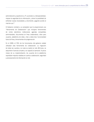 “Cómputo en la nube”: nuevo detonador para la competitividad de México 29
administración y soporte de su TI, aumentar su interoperabilidad,
mejorar la seguridad de la información, y tener la posibilidad de
enfrentar nuevas necesidades y crecimiento, pagando acorde al
nivel de uso.47
El Gobierno contrató a un proveedor que le proporcionará una
“Herramienta de Colaboración” que incluyera herramientas
de correo electrónico institucional, agendas compartidas
administrables, documentos en línea colaborativos, sitios para
usuarios, plataforma de video, chat y video-chat, funcionalidad
fuera de línea y herramientas de programación.
En el 2009, el 70% de los funcionarios del gobierno estatal
utilizaban esta herramienta de colaboración. La migración
de todas las cuentas a la nube se realizó en sólo 48 horas, se
adquirieron licencias anuales y se capacitó al personal. A pocos
meses de su implementación, los usuarios de la plataforma
reportaban mejorías notables en cuanto a colaboración, seguridad
y procesamiento de información en red.
 