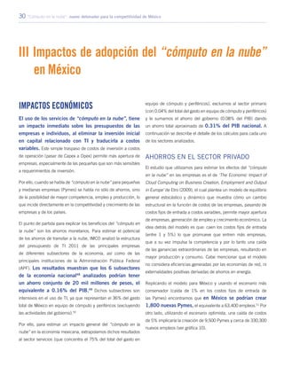 30 “Cómputo en la nube”: nuevo detonador para la competitividad de México
III Impactos de adopción del “cómputo en la nube”
en México
Impactos económicos
El uso de los servicios de “cómputo en la nube”, tiene
un impacto inmediato sobre los presupuestos de las
empresas e individuos, al eliminar la inversión inicial
en capital relacionado con TI y traducirla a costos
variables. Este simple traspaso de costos de inversión a costos
de operación (pasar de Capex a Opex) permite más apertura de
empresas, especialmente de las pequeñas que son más sensibles
a requerimientos de inversión.
Por ello, cuando se habla de “cómputo en la nube” para pequeñas
y medianas empresas (Pymes) se habla no sólo de ahorros, sino
de la posibilidad de mayor competencia, empleo y producción, lo
que incide directamente en la competitividad y crecimiento de las
empresas y de los países.
El punto de partida para explicar los beneficios del “cómputo en
la nube” son los ahorros monetarios. Para estimar el potencial
de los ahorros de transitar a la nube, IMCO analizó la estructura
del presupuesto de TI 2011 de las principales empresas
de diferentes subsectores de la economía, así como de las
principales instituciones de la Administración Pública Federal
(APF). Los resultados muestran que los 6 subsectores
de la economía nacional48
analizados podrían tener
un ahorro conjunto de 20 mil millones de pesos, el
equivalente a 0.16% del PIB.49
Dichos subsectores son
intensivos en el uso de TI, ya que representan el 36% del gasto
total de México en equipo de cómputo y periféricos (excluyendo
las actividades del gobierno).50
Por ello, para estimar un impacto general del “cómputo en la
nube” en la economía mexicana, extrapolamos dichos resultados
al sector servicios (que concentra el 75% del total del gasto en
equipo de cómputo y periféricos), excluimos al sector primario
(con 0.04% del total del gasto en equipo de cómputo y periféricos)
y le sumamos el ahorro del gobierno (0.08% del PIB) dando
un ahorro total aproximado de 0.31% del PIB nacional. A
continuación se describe el detalle de los cálculos para cada uno
de los sectores analizados.
Ahorros en el sector privado
El estudio que utilizamos para estimar los efectos del “cómputo
en la nube” en las empresas es el de ‘The Economic Impact of
Cloud Computing on Business Creation, Employment and Output
in Europe’ de Etro (2009), el cual plantea un modelo de equilibrio
general estocástico y dinámico que muestra cómo un cambio
estructural en la función de costos de las empresas, pasando de
costos fijos de entrada a costos variables, permite mayor apertura
de empresas, generación de empleo y crecimiento económico. La
idea detrás del modelo es que: caen los costos fijos de entrada
(entre 1 y 5%) lo que promueve que entren más empresas,
que a su vez impulsa la competencia y por lo tanto una caída
de las ganancias extraordinarias de las empresas, resultando en
mayor producción y consumo. Cabe mencionar que el modelo
no considera eficiencias generadas por las economías de red, ni
externalidades positivas derivadas de ahorros en energía.
Replicando el modelo para México y usando el escenario más
conservador (caída de 1% en los costos fijos de entrada de
las Pymes) encontramos que en México se podrían crear
1,800 nuevas Pymes, el equivalente a 63,400 empleos.51
Por
otro lado, utilizando el escenario optimista, una caída de costos
de 5% implicaría la creación de 9,500 Pymes y cerca de 330,300
nuevos empleos (ver gráfica 10).
 