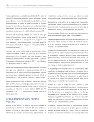 38 “Cómputo en la nube”: nuevo detonador para la competitividad de México
hardware y del software, costos laborales del área de TI y costos de
energía y de enfriamiento, estimaron ahorros por migrar a la nube
para el Gobierno Federal de Estados Unidos de 66% en el costo
de mantenimiento de centros de datos tradicionales. El supuesto
principal del que se derivan dichos ahorros es que bajo los métodos
tradicionales, la utilización de los servidores es del 12% de su
capacidad, mientras que en la nube la utilización sería del 60%.
De utilizar esta metodología, PEMEX, con centros de datos que
tienen 2000 servidores,63
podría ahorrar hasta 87% de su gasto
anual en TI o 0.65% de su presupuesto anual, migrando a una
nube híbrida en 3 años. El ahorro podría incrementar hasta 95%
de su presupuesto en TI de escoger una nube pública (0.7% de
su presupuesto anual).64
Haciendo este mismo cálculo para la Administración Pública
Federal (sin PEMEX Y CFE)65
con cerca de 3000 servidores,
estimamos un ahorro de migrar a una nube híbrida en 3 años,
de 88% del gasto anual en TI de la APF, equivalente a 1.13% del
Presupuesto de Egresos de la Federación (PEF)66
y de 1.23% del
PEF de migrar a una nube pública.67
Para el caso de los gobiernos estatales (excepto Hidalgo),68
el ahorro
por migrar a una nube híbrida en 3 años representa el 87% de su
presupuesto total en TI y de 0.23% de sus egresos totales, mientras
que transitar a una nube pública generaría un ahorro de 95% de su
presupuesto en TI, que equivale a 0.25% de sus egresos totales.
Existen otros estudios como el de Meritalk69
que también ahondan
sobre posibles ahorros, sin embargo, estos serían menores al no
estimar transiciones completas a la nube. Aun así, con dichos
supuestos, se obtendría un ahorro total de 0.64% del PEF
(incluyendo PEMEX y CFE y sin tomar en cuenta el gasto en los
Ramos Generales).
Otros beneficios del sector
público
Además de los ahorros, los servicios de la nube mejoran la
capacidad y los tiempos de respuesta del sector público. Lo
anterior promueve la participación ciudadana y provee de
información que impulsa la transparencia gubernamental y la
rendición de cuentas, al mismo tiempo que reduce los costos,
simplifica las operaciones y mejora la eficiencia gubernamental.
De esta forma, los beneficios de la migración a la nube pueden
ser múltiples; por ello comparamos los ahorros con los beneficios
potenciales de la ciudadanía, estimados a partir del porcentaje de
viviendas con acceso a Internet por estado (ver gráfica 12).
Como muestra la gráfica, el mayor beneficio potencial se encuentra
en el Distrito Federal, seguido por el Estado de México.
Para evaluar a los diferentes sectores económicos analizados con
este mismo criterio, creamos un sistema de puntos (escala de 1
al 5) para ordenar el impacto social potencial de cada uno, de
acuerdo a los siguientes criterios:
Puntaje de 5 (el mayor puntaje) para el gobierno: el impacto social
del“cómputoenlanube”enelgobiernopermiteampliosbeneficios
a la ciudadanía (proponer acciones, opinar sobre propuestas
gubernamentales y participar con entidades, entre otras). A la
vez, los ciudadanos también se benefician directamente de la
mayor colaboración entre entidades gubernamentales, así como
sus mejoras en eficiencia y transparencia.
Puntaje de 4 para servicios educativos: las universidades pueden
beneficiar a la ciudadanía no sólo en ahorros y eficiencias, sino en
mayor disponibilidad de poder computacional para investigación
(intensiva en TI). Además, el”cómputo en la nube” fomenta
la cooperación e integración entre las distintas áreas de las
instituciones, incentivando mayor conocimiento.
Puntaje de 3 para el sector de Radio, Televisión y otras
telecomunicaciones: al facilitar la colaboración entre las empresas
y el usuario, más gente puede beneficiarse de las ideas de
otros. Por ejemplo, en un programa de radio, es más fácil que
los radioescuchas participen en una discusión con el locutor a
través de una plataforma en Internet que contiene información,
equipo para dialogar entre radioescuchas y locutores y subiendo
contenido, que simplemente escuchando.
Puntaje de 2 para las instituciones de intermediación crediticia
y financiera: estas instituciones también generan beneficios
sociales, al mejorar el servicio al cliente a través de plataformas
(de banca por internet) más sencillas y con acceso en todos lados.
 