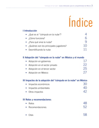 “Cómputo en la nube”: nuevo detonador para la competitividad de México 3
ÍndiceI Introducción
•	 ¿Qué es el “cómputo en la nube”?	 4
•	 ¿Cómo funciona?	 6
•	 ¿Para qué sirve la nube?	 9
•	 ¿Quiénes son los principales jugadores?	 10
•	 Desmitificando la nube	 11
II Adopción del “cómputo en la nube” en México y el mundo
•	 Adopción en gobiernos	 17
•	 Adopción en el sector privado	 22
•	 Adopción en el tercer sector	 25
•	 Adopción en México	 27
III Impactos de la adopción del “cómputo en la nube” en México
•	 Impactos económicos	 30
•	 Impactos ambientales	 40
•	 Otros impactos	 42
IV Retos y recomendaciones
•	Retos	 48
•	Recomendaciones	 52
•	Citas	 58
 