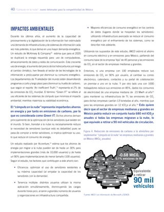 40 “Cómputo en la nube”: nuevo detonador para la competitividad de México
Impactos ambientales
Durante los últimos años, el aumento de la capacidad de
procesamiento y la digitalización de la información han estimulado
una demanda de infraestructuras y de sistemas de información cada
vez más potentes, lo que deriva en una mayor demanda energética.
Un estudio de McKinsey & Company70
estima que para el 2020
se duplicará la energía requerida para: uso de computadoras,
almacenamiento de datos y redes de comunicación. Este creciente
uso de energía, el aumento del precio de los hidrocarburos y el riesgo
al cambio climático, han llevado al sector de las tecnologías de la
información a preocuparse por disminuir su consumo energético.
Los departamentos de TI alrededor del mundo están desarrollando
programas a corto y largo plazo para disminuir su huella de carbono,
que según el reporte ‘An Inefficient Truth’,71
representa el 2% de
las emisiones de CO2
mundial. El término “Green IT” se refiere al
uso eficiente de los sistemas de cómputo que minimiza el impacto
ambiental, mientras maximiza su viabilidad económica.
El “cómputo en la nube” representa importantes ahorros
en energía y por tanto en emisiones de carbono, por lo
que es considerada como Green IT. Dichos ahorros derivan
principalmente de la optimización de los servidores que existen en
el mundo. Si bien, transitar a la nube no necesariamente reduce
la necesidad de servidores (aunque esto es debatible) pues se
pasa de comprar a rentar servidores, si implica optimizar su uso,
lo que reduce el consumo de energía.
Un estudio realizado por Accenture,72
estima que los ahorros de
energía por migrar a la nube pueden ser de hasta un 30% para
implementaciones grandes (más de 10,000 usuarios) y de hasta
un 90% para implementaciones de menor tamaño (100 usuarios).
Según el estudio, los factores que contribuyen a este ahorro son:
•	 Eficiencia: optimizar el uso de servidores existentes a
su máxima capacidad (al empatar la capacidad de los
servidores con la demanda).
•	 Tenencia múltiple: distintos usuarios utilizan la misma
aplicación simultáneamente, disminuyendo las cargas
durante horas pico, al servir a grandes números de usuarios
y organizaciones en infraestructura compartida.
•	 Mayores eficiencias de consumo energético en los centros
de datos (lugares donde se hospedan los servidores):
utilizando infraestructura avanzada se reduce el consumo
energético por el enfriamiento de los sistemas, como se
describe más adelante.
Utilizando los supuestos de este estudio, IMCO estimó el ahorro
en consumo eléctrico y en emisiones para México, partiendo del
consumo base de la empresa ‘tipo’ de 45 personas y las emisiones
de CO2
en el sector de empresas medianas y grandes.
Entonces, si una empresa con 100 empleados reduce sus
emisiones de CO2
en 90% por usuario, al cambiar su correo
electrónico, calendario, contactos y su portal de colaboración
on premise a uno en la nube. Y por otro lado una con 1000
trabajadores reduce sus emisiones en 85%, dados los consumos
de electricidad de una empresa mediana de 23 Mw/h al año73
para mantener su infraestructura de TI, las emisiones de CO2
para dichas empresas caerían 13 toneladas al año, mientras que
para las empresas grandes en 12 tCO2
e al año.74
Esto quiere
decir que el sector de empresas medianas y grandes en
México podría reducir en conjunto hasta 680 mil tCO2
e
anuales si todas las empresas migraran a la nube, lo
que equivale a retirar a 90 mil vehículos de circulación.
Figura 4. Reducción de emisiones de carbono a la atmósfera por
implementar “cómputo en la nube” en empresas medianas y grandes
en México (MtCo2
anuales)
Fuente: IMCO con información de Microsoft y SENER.
 