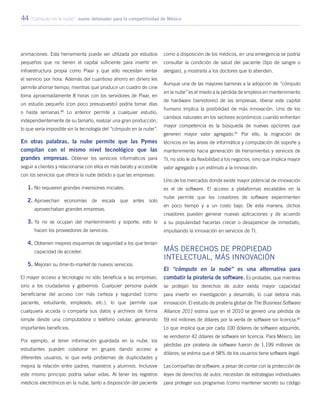 44 “Cómputo en la nube”: nuevo detonador para la competitividad de México
animaciones. Esta herramienta puede ser utilizada por estudios
pequeños que no tienen el capital suficiente para invertir en
infraestructura propia como Pixar y que sólo necesitan rentar
el servicio por hora. Además del cuantioso ahorro en dinero les
permite ahorrar tiempo; mientras que producir un cuadro de cine
toma aproximadamente 8 horas con los servidores de Pixar, en
un estudio pequeño (con poco presupuesto) podría tomar días
o hasta semanas.80
Lo anterior permite a cualquier estudio,
independientemente de su tamaño, realizar una gran producción,
lo que sería imposible sin la tecnología del “cómputo en la nube”.
En otras palabras, la nube permite que las Pymes
compitan con el mismo nivel tecnológico que las
grandes empresas. Obtener los servicios informáticos para
seguir a clientes y relacionarse con ellos es más barato y accesible
con los servicios que ofrece la nube debido a que las empresas:
1.	No requieren grandes inversiones iniciales.
2.	Aprovechan economías de escala que antes solo
aprovechaban grandes empresas.
3.	Ya no se ocupan del mantenimiento y soporte, esto lo
hacen los proveedores de servicios.
4.	Obtienen mejores esquemas de seguridad a los que tenían
capacidad de acceder.
5.	Mejoran su time-to-market de nuevos servicios.
El mayor acceso a tecnología no sólo beneficia a las empresas,
sino a los ciudadanos y gobiernos. Cualquier persona puede
beneficiarse del acceso con más certeza y seguridad (como
paciente, estudiante, empleado, etc.), lo que permite que
cualquiera acceda o comparta sus datos y archivos de forma
simple desde una computadora o teléfono celular, generando
importantes beneficios.
Por ejemplo, al tener información guardada en la nube, los
estudiantes pueden colaborar en grupos dando acceso a
diferentes usuarios, lo que evita problemas de duplicidades y
mejora la relación entre padres, maestros y alumnos. Inclusive
este mismo principio podría salvar vidas. Al tener los registros
médicos electrónicos en la nube, tanto a disposición del paciente
como a disposición de los médicos, en una emergencia se podría
consultar la condición de salud del paciente (tipo de sangre o
alergias), y mostrarla a los doctores que lo atienden.
Aunque una de las mayores barreras a la adopción de “cómputo
en la nube” es el miedo a la pérdida de empleos en mantenimiento
de hardware (servidores) de las empresas, liberar este capital
humano implica la posibilidad de más innovación. Uno de los
cambios naturales en los sectores económicos cuando enfrentan
mayor competencia es la búsqueda de nuevas opciones que
generen mayor valor agregado.81
Por ello, la migración de
técnicos en las áreas de informática y computación de soporte y
mantenimiento hacia generación de herramientas y servicios de
TI, no sólo le da flexibilidad a los negocios, sino que implica mayor
valor agregado y un estímulo a la innovación.
Uno de los mercados donde existe mayor potencial de innovación
es el de software. El acceso a plataformas escalables en la
nube permite que los creadores de software experimenten
en poco tiempo y a un costo bajo. De esta manera, dichos
creadores pueden generar nuevas aplicaciones y de acuerdo
a su popularidad hacerlas crecer o desaparecer de inmediato,
impulsando la innovación en servicios de TI.
Más derechos de propiedad
intelectual, más innovación
El “cómputo en la nube” es una alternativa para
combatir la piratería de software. Es probable, que mientras
se protejan los derechos de autor exista mayor capacidad
para invertir en investigación y desarrollo, lo cual detona más
innovación. El estudio de piratería global de The Business Software
Alliance 2011 estima que en el 2010 se generó una pérdida de
59 mil millones de dólares por la venta de software sin licencia.82
Lo que implica que por cada 100 dólares de software adquirido,
se vendieron 42 dólares de software sin licencia. Para México, las
pérdidas por piratería de software fueron de 1,199 millones de
dólares; se estima que el 58% de los usuarios tiene software ilegal.
Las compañías de software, a pesar de contar con la protección de
leyes de derechos de autor, necesitan de estrategias individuales
para proteger sus programas (como mantener secreto su código
 
