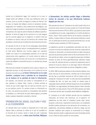 “Cómputo en la nube”: nuevo detonador para la competitividad de México 47
fuente) de la distribución ilegal. Con servicios en la nube, el
código fuente del software no tiene que distribuirse entre sus
usuarios, pues se accede al programa a través de Internet. Con
la nube, la mayoría del software correrá en servidores remotos,
asegurados con firewalls y otras protecciones tecnológicas, que
reducirá el riesgo de piratería o de apropiación de funcionalidades
innovadoras o de copia de ciertos métodos de software específico.
Además, la forma de pago de los servicios en la nube asegura
que los usuarios paguen por el programa. Lo anterior hará que
la piratería se reduzca más por los términos del contrato entre
proveedor y cliente que por la protección de los derechos de autor.
Un ejemplo de ello es el caso de los videojuegos desarrollados
en la nube que podrían reducir considerablemente la piratería83
en este sector. Mientras que muchos juegos aun requieren
instalar una copia en la computadora personal, en la nube las
interacciones entre jugadores y el mundo virtual se realiza en
servidores pagando el acceso, por lo que aún si se dispusiera de
copias del software no se tendría acceso a un servidor que provea
el servicio.
Otra forma de entender los beneficios de la nube en relación a la
seguridad (aunque no está relacionado con la protección de los
derechos de autor) es que al tener información en la nube
también, cualquier error o pérdida de un dispositivo
no se traduce en la pérdida de toda la información.
Por ejemplo, una persona que olvida su computadora en un
taxi, perdería su trabajo, fotos, música, y demás archivos al
menos de que tuviera algún tipo de back-up reciente, que no
es una práctica común. En cambio al tener su información en
la nube, una persona que pierda su computadora sólo perdería
el hardware y su información de valor estaría segura y accesible
desde cualquier dispositivo conectado a internet.
Promoción de ideas, cultura y voz
a la ciudadanía
Un ejemplo típico que muestra la capacidad de la nube para
detonar ideas y promover la cultura es lo que ha sucedido en
el mercado de la música, donde a través de subir contenidos
(música, videos, fotos, etc.) a sitios como YouTube, MySpace
o Grooveshark, los artistas puedan llegar a diferentes
nichos de mercado a los que difícilmente hubieran
llegado por otra vías.
Otro ejemplo de cómo el “cómputo en la nube” puede influir en la
promoción de la cultura es lo que sucedió con el sitio del Festival
Internacional Cervantino (FIC) en 2010, cuyo portal se colocó sobre
una plataforma en la nube, resguardado en un centro de datos en
Austin, Texas.84
Dicho portal informa de los eventos culturales al
público, muestra videos en tiempo real durante el festival y cuenta
con un portal para la prensa que soporta demandas pico, ya que
al festival asisten alrededor de 700 mil personas.
La plataforma permite la escalabilidad automática del sitio, de
acuerdo al número de visitantes durante el evento (capacidad de
cómputo en demanda) y el almacenamiento de datos necesarios
para que las personas puedan entrar al sitio durante todo el año. El
sitio permite ver videos, armar una agenda propia para el festival,
localizar los foros de forma georreferenciada utilizando mapas
con vistas 3D, además de tener un portal de colaboración para la
prensa en el que se coloca en un solo lugar, toda la información
necesaria como comunicados de prensa, fotografías y videos.
En 2010, 390 mil personas visitaron el sitio durante el festival, cinco
veces más que en años anteriores, mientras que en otras épocas
del año hay un promedio mensual de 120 mil visitas al año. La
ventaja del “cómputo en la nube”, en este caso fue la escalabilidad
inmediata del sitio, sin tener que invertir en espacio para la
capacidad máxima prevista. Además de gozar de una accesibilidad
del 99.9%, los organizadores del festival estiman haber ahorrado
hasta 50% con esta solución. Para el FIC 2012 planean que todos
los servicios del sitio sean accesibles desde teléfonos inteligentes.
El “cómputo en la nube” también permite que los ciudadanos
interactúen de formas más dinámicas con el gobierno. En
plataformas de este estilo el ciudadano puede votar, opinar,
proponer y denunciar, mejorando la democracia. Los empleados
también pueden participar en las decisiones de la empresa, con
plataformas, documentos editables en Internet y blogs, que les
permitan colaborar para mejorar su rendimiento en el trabajo.
Ambos ejemplos aluden a organizaciones más horizontales donde
la voz e ideas de todos pueden ser escuchadas.
 