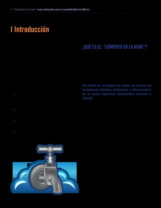 4 “Cómputo en la nube”: nuevo detonador para la competitividad de México
I Introducción
En el mundo de la tecnología cada día se escucha más el término
“cómputo en la nube” o la nube. No porque los tecnólogos vean
nublado el futuro, sino porque este término representa un nuevo
modelo de tecnología que promete cambiar la forma en que se
usan actualmente los sistemas y servicios de cómputo.
El término de “cómputo en la nube” apenas se comenzó a utilizar
en el año 2006, por lo que se conoce poco. Este documento
pretende contribuir a aclarar de qué trata esta tecnología y cuáles
son sus posibles efectos para México. Por ello, el documento se
estructura en cuatro capítulos:
•	 El primero, describe qué es y cómo funciona el “cómputo
en la nube”, así como los principales mitos alrededor de
dicha tecnología.
•	El segundo, expone algunos casos de adopción del
“cómputo en la nube” en México y el mundo.
•	 El tercero, estima los principales impactos de adoptar la
nube en México.
•	 El cuarto, muestra algunos de los principales retos y
recomendaciones para promover la adopción del “cómputo
en la nube” en México.
¿Qué es el “cómputo en la nube”?
De una forma muy simple la “nube” o “cómputo en la nube”,
se entiende como una forma de obtener servicios de cómputo
por demanda, tal como el agua que consumimos en el hogar, de
la cual, sólo pagamos por la que utilizamos sin la necesidad de
invertir en la tubería que la lleva al hogar. El “cómputo en la nube”
es un poco más complejo que este simple principio y se describe
de la siguiente manera:
Un modelo de tecnología que mueve los servicios de
computación (software, plataformas o infraestructura)
de un medio tradicional (computadora personal) a
Internet.
Esta definición es una versión simple de la que utiliza el Instituto
Nacional de Estándares y Tecnología de Estados Unidos (NIST,
por sus siglas en inglés), que define el “cómputo en la nube”
como:
“Un modelo que permite, de forma ubicua, conveniente y on-
demand, el acceso a un banco de recursos computacionales
configurables (ej. redes, servidores, aplicaciones, almacenamiento
de datos, y servicios) que son provistos de forma rápida y con un
mínimo de esfuerzo administrativo o interacción con el proveedor.”1
La nube no es una revolución tecnológica, sino una evolución de
la tecnología existente que optimiza el uso de la infraestructura
actual y reduce las barreras de entrada a la tecnología. En otras
palabras, la nube hace más eficiente el uso de tecnologías exis-
tentes y permite que quienes no podían utilizarla, ahora tengan
acceso a ella. La tecnológia puede ser implementada por quien
sea (empresas, sector público o particulares), por pasos, es decir,
ciertas aplicaciones pueden migrar a la nube antes que otras.
La gran ventaja de esta tecnológia es que elimina las rigideces de
los sistemas tradicionales de Tecnologías de Información (TI) al per-
mitir aumentar los servicios contratados conforme a la demanda.
 