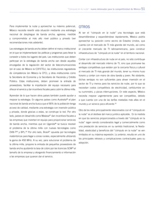 “Cómputo en la nube”: nuevo detonador para la competitividad de México 51
Para implementar la nube y aprovechar su máximo potencial,
México necesita revertir esta situación mediante una estrategia
nacional de despliegue de banda ancha; agresiva, medible
y comprometida al más alto nivel público y privado (ver
recomendaciones más adelante).
Las estrategias de banda ancha deben definir el marco institucional
en el que se implementarán las políticas y programas para llevar la
conexión a todos los lugares del país. Las instituciones que deben
participar en la estrategia de banda ancha van desde aquellas
encargadas de la regulación del sector de telecomunicaciones
(en el caso de México la COFETEL), las instituciones reguladoras
de competencia (en México la CFC), y otras instituciones como
la Secretaría de Economía y la Secretaría de Hacienda y Crédito
Público. Estas instituciones, deben promover la entrada de
proveedores, facilitar la importación del equipo necesario para
ofrecer el servicio y dar incentivos fiscales para cubrir la última milla.
Aprender de lo que hacen otros países también puede ayudar a
mejorar la estrategia. En algunos países como Australia86
el plan
nacional de banda ancha busca que el 90% de la población tenga
acceso de calidad, mediante una estrategia con inversión pública
y privada, donde gracias a estas, se construye la red. Por otro
lado, países en desarrollo como Malasia87
dan incentivos fiscales a
las empresas que inviertan en equipo para proporcionar servicios
de banda ancha, mientras que en Uganda88
se busca resolver
el problema de la última milla con nuevas tecnologías como
DVB-T89
y BPL.90
Por otro lado, Brasil91
apuesta por tecnologías
inalámbricas para llegar a zonas rurales, especialmente utilizando
la gama de 450 MHz. A su vez, para solucionar el problema de
la última milla, propone la entrada de pequeños proveedores de
banda ancha ajustando la tasa de cobro por las licencias SCM92
al
tamaño de la empresa y otorgando financiamiento e información
a las empresas que quieran dar el servicio.
Otros
Al ser el “cómputo en la nube” una tecnología que está
desarrollándose y expandiéndose rápidamente, México podría
aprovechar su posición como vecino de Estados Unidos, que
cuenta con el mercado de TI más grande del mundo, así como
el creciente mercado de TI latinoamericano, para construir
infraestructura de “cómputo en la nube” en el territorio nacional.
Contar con infraestructura de nube en el país, no sólo contribuye
al desarrollo del mercado interno de TI, sino que promueve las
ventajas competitivas que existen por la cercanía física y cultural
al mercado de TI más grande del mundo, tener su mismo huso
horario y contar con mano de obra barata y joven. No obstante,
dichas ventajas no son suficientes para atraer inversión en el
sector de TI y menos para los servicios de nube, por lo que se
necesitan costos competitivos de electricidad, certidumbre en
su suministro, y pocas interrupciones. En este aspecto, México
necesita mejorar urgentemente para ser competitivo, debido
a que cuenta con una de las tarifas niveladas más altas en el
mundo y un servicio poco eficiente.93
Otro de los retos principalmente relacionados con el “cómputo en
la nube” es el desfase del marco jurídico aplicable. En la medida
en que los servicios proporcionados a través del “cómputo en la
nube” sigan siendo considerados legal y comercialmente como
una prestación de servicios en su sentido tradicional, la flexibi-
lidad, elasticidad y beneficios del “cómputo en la nube” se ven
limitados en su máxima expresión. Lo anterior, resulta en uno de
los principales retrasos y complicaciones contractuales para su
adopción.
 