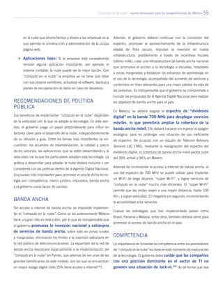 “Cómputo en la nube”: nuevo detonador para la competitividad de México 55
en la nube que ahorra tiempo y dinero a las empresas es la
que permite la construcción y administración de la propia
página web.
•	 Aplicaciones base: Si la empresa está considerando
renovar alguna aplicación importante, por ejemplo el
sistema contable, la nube puede ser la mejor opción. Con
“cómputo en la nube” la empresa ya no tiene que lidiar
con sus propios servidores, actualizar el software, backup y
planes de recuperación de datos en caso de desastres.
Recomendaciones de política
pública
Los beneficios de implementar “cómputo en la nube” dependen
de la velocidad con la que se adopte la tecnología. En este sen-
tido, el gobierno juega un papel preponderante para influir en
factores clave para el desarrollo de la nube, independientemente
de su difusión y guía. Entre los temas más importantes se en-
cuentran: los acuerdos de estandarización, la calidad y precio
de los servicios, las aplicaciones que se están desarrollando y la
velocidad con la que los particulares adoptan esta tecnología. La
política a desarrollar para adoptar la nube deberá incluirse o ser
consistente con las políticas dentro de la Agenda Digital Nacional.
Los puntos más importantes para promover el uso de dicha tecno-
logía son: competencia, marco jurídico, impuestos, banda ancha
y el gobierno como factor de cambio.
Banda Ancha
Sin acceso a internet de banda ancha, es imposible implemen-
tar el “cómputo en la nube”. Como se vio anteriormente México
tiene un gran reto en este rubro, por lo que es indispensable que
el gobierno promueva la inversión nacional y extranjera
de servicios de banda ancha, sobre todo en zonas rurales
y marginadas, eliminando los límites a la inversión extranjera en
la red pública de telecomunicaciones. La expansión de la red de
banda ancha favorecerá especialmente a la implementación del
“cómputo en la nube” en Pymes, que además de ser unas de las
grandes beneficiarias de este modelo, son las que se encuentran
en mayor rezago digital (sólo 25% tiene acceso a internet100
).
Además, el gobierno deberá continuar con la concesión del
espectro, promover el aprovechamiento de la infraestructura
estatal de fibra oscura, impulsar la inversión en nueva
infraestructura, posiblemente a través de incentivos fiscales
(última milla), crear una infraestructura de banda ancha nacional
que promueva el acceso a la tecnología a escuelas, hospitales
y zonas marginadas y fortalecer los esfuerzos de aprendizaje en
el uso de la tecnología, acompañado del aumento de servicios y
contenidos en línea relevantes para una mejor calidad de vida de
las personas. Es indispensable que el gobierno se comprometa a
cumplir las propuestas de la Agenda Digital Nacional para realizar
los objetivos de banda ancha para el país.
En México, se deberá asignar el espectro de “dividendo
digital” en la banda 700 MHz para desplegar servicios
móviles, lo que permitiría ampliar la cobertura de la
banda ancha móvil. Ello deberá hacerse sin esperar al apagón
analógico, para no prolongar una situación de uso ineficiente
de espectro. De acuerdo con un estudio de Telecom Advisory
Services LLC (TAS), mediante la reasignación del espectro del
dividendo digital, la cobertura de banda ancha móvil podría subir
del 39% actual a 94% en México.
Además de incrementar el acceso a internet de banda ancha, el
uso del espectro de 700 MHz se puede utilizar para implantar
un Wi-Fi de largo alcance, “súper Wi-Fi”, y lograr servicios de
“cómputo en la nube” mucho más eficientes. El “súper Wi-Fi”
permite que las ondas viajen a una mayor distancia, hasta 100
Km., y a gran velocidad, 22 megabits por segundo, incrementando
la accesibilidad a los servicios.
Evaluar las estrategias que han implementado países como
Brasil, Panamá y Malasia, entre otros, también debería servir para
promover el acceso de banda ancha en el país.
Competencia
La importancia de fomentar la competencia entre los proveedores
de “cómputo en la nube” es clave en este momento de maduración
de la tecnología. El gobierno debe cuidar que las compañías
con una posición dominante en el sector de TI no
generen una situación de lock-in,101
de tal forma que sea
 