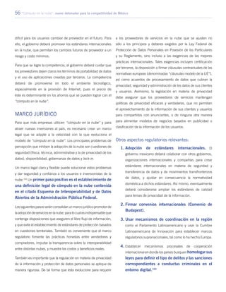 56 “Cómputo en la nube”: nuevo detonador para la competitividad de México
difícil para los usuarios cambiar de proveedor en el futuro. Para
ello, el gobierno deberá promover los estándares internacionales
en la nube, que permitan los cambios futuros de proveedor a un
riesgo y costo mínimos.
Para que se logre la competencia, el gobierno deberá cuidar que
los proveedores dejen claros los términos de portabilidad de datos
y el uso de aplicaciones creadas por terceros. La competencia
deberá de promoverse en todo el ambiente tecnológico,
especialmente en la provisión de Internet, pues el precio de
éste es determinante en los ahorros que se pueden lograr con el
“cómputo en la nube”.
Marco Jurídico
Para que más empresas utilicen “cómputo en la nube” y para
atraer nuevas inversiones al país, es necesario crear un marco
legal que se adapte a la velocidad con la que evoluciona el
modelo de “cómputo en la nube”. Los principales problemas de
percepción que inhiben la adopción de la nube son cuestiones de
seguridad (física, técnica, administrativa y la de privacidad de los
datos), disponibilidad, gobernanza de datos y lock-in.
Un marco legal claro y flexible puede solucionar estos problemas
y dar seguridad y confianza a los usuarios e inversionistas de la
nube.102
Un primer paso positivo es el establecimiento de
una definición legal de cómputo en la nube contenida
en el citado Esquema de Interoperabilidad y de Datos
Abiertos de la Administración Pública Federal.
Los siguientes pasos serán consolidar un marco jurídico promotor de
laadopcióndeserviciosenlanube,paralocualesindispensableque
contenga disposiciones que aseguren el libre flujo de información,
y que evite el establecimiento de estándares de protección basados
en cuestiones territoriales. También es conveniente que el marco
regulatorio fomente las prácticas honestas entre vendedores y
compradores, impulse la transparencia sobre la interoperabilidad
entre distintas nubes, y muestre los costos y beneficios reales.
También es importante que la regulación en materia de privacidad
de la información y protección de datos personales se aplique de
manera rigurosa. De tal forma que ésta evolucione para requerir
a los proveedores de servicios en la nube que se ajusten no
sólo a los principios y deberes exigidos por la Ley Federal de
Protección de Datos Personales en Posesión de los Particulares
y su Reglamento, sino incluso a las exigencias de las mejores
prácticas internacionales. Tales exigencias incluyen certificación
por terceros, la disposición a firmar cláusulas contractuales de las
normativas europeas (denominadas “cláusulas modelo de la UE”),
así como acuerdos de procesamiento de datos que cubran la
privacidad, seguridad y administración de los datos de sus clientes
y usuarios. Asimismo, la legislación en materia de privacidad
debe asegurar que los proveedores de servicios mantengan
políticas de privacidad eficaces y verdaderas, que no permitan
el aprovechamiento de la información de sus clientes y usuarios
para compartirlos con anunciantes, o de ninguna otra manera
para alimentar modelos de negocios basados en publicidad o
clasificación de la información de los usuarios.
Otros aspectos regulatorios relevantes:
1.	Adopción de estándares internacionales. El
gobierno mexicano deberá colaborar con otros gobiernos,
organizaciones internacionales y compañías para crear
estándares internacionales en materia de seguridad y
transferencia de datos y de movimientos transfronterizos
de datos, y ajustar en consecuencia la normatividad
doméstica a dichos estándares. Así mismo, eventualmente
deberá considerarse ampliar los estándares de calidad
para temas de privacidad de la información.
2.	Firmar convenios internacionales (Convenio de
Budapest).
3.	Usar mecanismos de coordinación en la región
como el Parlamento Latinoamericano y usar la Cumbre
Latinoamericana de Innovación para establecer marcos
regulatorios supranacionales, tal como lo ha hecho Europa.
4.	Establecer mecanismos procesales de cooperación
internacional en donde los países busquen homologar sus
leyes para definir el tipo de delitos y las sanciones
correspondientes a conductas criminales en el
entorno digital.103
 