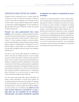 “Cómputo en la nube”: nuevo detonador para la competitividad de México 57
Gobierno como factor de cambio
El gobierno tiene la capacidad de ser un usuario modelo del
“cómputo en la nube” y de esta forma promover y fomentar el
uso de la nube entre los ciudadanos y las empresas del país.
En este sentido, aunque el gobierno federal pronto inaugurará
su nuevo portal ciudadano www.gob.mx105
(lo que representa un
gran paso dentro del uso de “cómputo en la nube”), las acciones
no deben de acabar ahí.
Promover una nube gubernamental tiene mucho
sentido ya que es más seguro, confiable y barato de administrar
y mantener, que administrar servidores en cada dependencia. La
idea de una nube nacional, similar al de EUA106
, el Reino Unido107
o Japón,108
no sólo contribuye a mejorar los servicios públicos,
sino que evita duplicidades en bases de datos, sistemas y equipo.
Además, lograría la estandarización y simplificación de las TI
gubernamentales y proporcionaría una infraestructura común
que permitiría la entrega de soluciones locales a las entidades y
dependencias.109
Para que la nube nacional logre aprovechar los beneficios al
máximo, ésta debe de entregar soluciones en los tres niveles
de servicio: SaaS, PaaS y IaaS. Por ejemplo, dentro de SaaS se
podría crear una tienda de aplicaciones gubernamentales que
facilitaría a los gobiernos locales la adquisición de herramientas
on-demand. En el nivel PaaS, se podría desarrollar una plataforma
que permitiera la cooperación entre distintas entidades para hacer
más eficiente la administración. Por último, en el nivel de servicio
IaaS, se podría consolidar la infraestructura de TI, centralizando
toda la información en un centro de datos, en lugar de tener
cientos de servidores utilizados a baja capacidad.
Para ello, desde luego puede haber algunas dificultades que
sortear al interior del gobierno. Un primer reto es generar una
normatividad simple que permita que los proyectos se mantengan
de forma transexenal, así como capacitar al personal de TI y a
las distintas áreas no sólo para operar este modelo tecnológico,
sino para aprender de sus beneficios. La opción de una
nube nacional implicaría la necesidad de un plan a
largo plazo que sea compatible con los estándares
internacionales y que tenga la flexibilidad y capacidad
de adaptarse a los cambios y al surgimiento de nuevas
tecnologías.
Finalmente, es fundamental ajustar el marco normativo aplica-
ble a las adquisiciones y prestaciones de servicios gubernamen-
tales para dar entrada al concepto de suscripción de servicios
de “cómputo en la nube” y facilitar su contratación por tratarse
de una nueva tipología de servicios que merecen un capitulado
especial. Dichos ajustes deberían reflejar aspectos como: una
definición de los servicios del “cómputo en la nube” susceptibles
a suscripción y un sistema de precios adaptado a los márgenes
de consumo de la entidad gubernamental y de la naturaleza pro-
pia de la oferta de los proveedores, con la posibilidad de aceptar
términos y condiciones estándares de la industria del “computo
en la nube”. De esta manera se permitiría que la contratación
evolucione al ritmo de los avances tecnológicos e incluso facilite
la contratación en línea de dichos servicios.
 