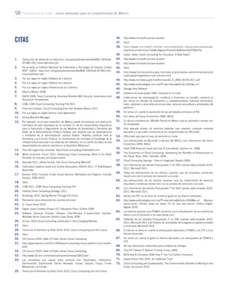 58 “Cómputo en la nube”: nuevo detonador para la competitividad de México
Citas
1.	 Traducción de definición en http://csrc.nist.gov/publications/drafts/800-145/Draft-
SP-800-145_cloud-definition.pdf
2.	 De acuerdo al Instituto Nacional de Estándares y Tecnología de Estados Unidos
NIST (2001) http://csrc.nist.gov/publications/drafts/800-145/Draft-SP-800-145_
cloud-definition.pdf
3.	 Por sus siglas en inglés Software as a Service.
4.	 Por sus siglas en inglés Platform as a Service.
5.	 Por sus siglas en inglés Infrastructure as a Service.
6.	 Alford y Morton 2009.
7.	 ISACA 2009, Cloud Computing: Business Benefits With Security, Governance and
Assurance Perspectives.
8.	 CDW, CDW Cloud Computing Tracking Poll 2011.
9.	 Frost and Sullivan, Cloud Computing End User Analysis Mexico 2011
10.	 Por sus siglas en inglés Service Level Agreement
11.	 Virtual Machine Manager.
12.	 Por ejemplo, en el caso específico de México puede encontrarse una restricción
normativa de esta naturaleza en el numeral 27 de los Lineamientos Específicos
para la Aplicación y Seguimiento de las Medidas de Austeridad y Disciplina del
Gasto de la Administración Pública Federal, que dispone que las dependencias
y entidades de la administración pública federal “deberán justificar ante la
Secretaría y la Función Pública, la conveniencia de contratar el hospedaje de la
infraestructura asociada a los sistemas ahí referidos, en un centro de datos de alta
disponibilidad de servicio ubicado en la República Mexicana”.
13.	 Para ello sugerimos consultar: http://cloud-computing.findthebest.com.
14.	 World Economic Forum 2011, Advancing Cloud Computing: What to Do Now?
Priorities for Industry and Governments
15.	 Avanade 2011, Global Survey: Has Cloud Computing Matured?
16.	 Information Systems Audit and Control Association (ISACA) 2011, IT Risk/Reward
Barometer.
17.	 Gartner 2010, Forecast: Public Cloud Services, Worldwide and Regions, Industry
Sectors, 2009-2014.
18.	Ídem.
19.	 CDW 2011, CDW Cloud Computing Tracking Poll.
20.	 Federal Cloud Computing Strategy, 2011.
21.	 Brookings 2010, Saving Money Through the Cloud.
22.	 Necesarios para almacenar las cuentas de email.
23.	 G- Cloud Vision 2010.
24.	 Digital Japan Creation Project (ICT Hatoyama Plan): Outline 2009.
25.	 Software Services Provider Delivers Cost-Effective E-Government Solution.
Windows Azure Costumer Solution Case Study, 2009.
26.	 Zinnov, 2010.Cloud Computing Landscape in Key Emerging Markets.
27.	Ídem.
28.	 Transcript of Remarks by Brad Smith 2010, Cloud Computing and the Future.
29.	Ídem.
30.	 CIO Council 2010, State of Public Sector Cloud Computing.
31.	http://www.flexiant.com/2011/06/flexiant-providing-cloud-platform-for-e-health-
pilot/
32.	 CIO Council 2010, State of Public Sector Cloud Computing.
33.	http://www-03.ibm.com/press/us/en/pressrelease/33810.wss
34.	 Las compañías que usarán estos servicios son: Electroperú, Hidrandina,
Electrocentro, Electronorte, Electro Noroeste, Corpac, Serpost, Enapu, Fondo
Mivivienda y la Fonafe.
35.	 Transcript of Remarks by Brad Smith 2010, Cloud Computing and the Future.
36.	http://www.microsoft.eu/case-studies/
37.	Ídem.
38.	http://www.microsoft.com/en-us/cloud/tools-resources/casestudy.
aspx?resourceId=Coca-Cola&category=Productivity&fbid=6EyF0Q0zrGx
39.	 Sultan, Nabil, Cloud Computing for Education, A New Dawn?
40.	http://www.microsoft.eu/case-studies/
41.	http://www.microsoft.eu/case-studies/
42.	Ídem.
43.	http://www.funcionpublica.gob.mx/index.php/unidades-administrativas/ssfp/
mejor-gobierno/gobierno-mas-cercano.html
44.	http://www.normateca.gob.mx//Archivos/42_D_2803_06-09-2011.pdf
45.	http://www.politicadigital.com.mx/?P=leernoticia&Article=2505&c=27
46.	 Storage Area Network.
47.	 Gobierno de Guanajuato 2009, Cómputo en la nube.
48.	 Instituciones de intermediación crediticia y financiera no bursátil; comercio al
por menor en tiendas de autoservicio y departamentales; industria alimentaria;
radio, televisión y otras telecomunicaciones; servicios educativos y actividades del
gobierno.
49.	 Sin tomar en cuenta la aportación de las actividades primarias al PIB.
50.	 Con datos del Censo Económico 2009, INEGI.
51.	 El cálculo considera las 180,665 Pymes en México que en promedio cuentan con
35 empleados.
52.	 Este paquete provee los servicios estándar que requiere cualquier empresa
pequeña y cuyo costo conocemos al ser proporcionado por Microsoft.
53.	 Office web app para el caso de servicios en nube.
54.	 Con estimaciones de Microsoft y cálculos del IMCO y con información del Censo
Económico 2009, INEGI.
55.	 SaaS CRM Reduces Costs and Use of Consultants. Gartner Inc. 2008.
56.	 The Economics of Cloud Computing: Addressing the Benefits of Infrastructure in
the Cloud. Booz, Allen, Hamilton 2009.
57.	 Cloud Computing Savings – Real or Imaginary? Appirio 2009.
58.	 Con información del estudio Presupuesto TI en 500 cuentas seleccionadas 2010-
2011, Microsoft 2011.
59.	 Todas las estimaciones de los ahorros suponen que las empresas comienzan
desde cero con el proceso de transición a la nube.
60.	 Las estimaciones de los ahorros suponen que las instituciones de servicios
educativos comienzan desde cero con el proceso de transición a la nube.
61.	 Con información del estudio Presupuesto TI en 500 cuentas seleccionadas 2010-
2011, Microsoft 2011.
62.	 Dentro del PEF no se toma en cuenta el gasto en los Ramos Generales.
63.	http://www.politicadigital.com.mx/?P=leernoticia&Article=20508&c=4. Mariano
Garza-Cantú, Pemex: todas las áreas TIC en una sola oficina. Política Digital.
Agosto 2010.
64.	 Los ahorros suponen que PEMEX comienza con la virtualización de sus centros de
datos y con la transición a la nube desde cero.
65.	 Obtenido de los estudios Presupuesto TI en 500 cuentas seleccionadas 2010-
2011, Microsoft 2011 y de Análisis de prioridades tecnológicas en gobierno estatal
y municipal, Microsoft 2010.
66.	 El cálculo no toma en cuenta el presupuesto destinado a PEMEX, a la CFE y a los
Ramos Generales.
67.	 Sin tomar en cuenta el gasto en Ramos Generales y el presupuesto de PEMEX y
CFE
68.	 No hay información disponible para el estado de Hidalgo
69.	 The DIY Federal IT Bailout: Finding Funds, 2009.
70.	 McKinsey & Company 2008 How IT Can Cut Carbon Emissions
71.	 Global Action Plan 2007, An Inefficient Truth.
72.	 Cloud Computing and Sustainability: The Environmental Benefits of Moving to the
Cloud. Accenture 2010.
 