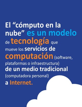 El “cómputo en la
nube” es un modelo
de tecnología que
mueve los servicios de
computación(software,
plataformas o infraestructura)
de un medio tradicional
(computadora personal)
a Internet.
 