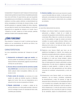 6 “Cómputo en la nube”: nuevo detonador para la competitividad de México
Curiosamente el “cómputo en la nube” se basa en el mismo principio
revolucionarioquellevóalacreacióndelascomputadoraspersonales
hace cerca de 40 años. En aquel entonces, para usar las grandes
computadoras que se encontraban en universidades, uno tenía que
anotarse en una lista y usarlas a deshoras. La descentralización de
dichas computadoras en terminales de cómputo remotas, no sólo
permitió aprovechar la capacidad instalada de dichas máquinas,
sino que detonó la creación de la famosa desktop y el crecimiento
exponencial de la capacidad de cómputo en el mundo. Hoy el
“cómputo en la nube”, basado en el mismo principio, pretende
optimizar al máximo dicha capacidad instalada.
¿Cómo funciona?
Para entender el “cómputo en la nube”, lo primero que hay que
explicar son sus características, los servicios que ofrece y sus
distintos modelos de implementación.
Características
Las cinco características esenciales del “cómputo en la nube”
son2
:
1.	Autoservicio on-demand o pago por evento. Los
servicios pueden ser solicitados por el usuario o el cliente a
través de Internet o directamente, pagando únicamente por
el tiempo de uso del servicio.
2.	Acceso ubicuo a la red (uso de los servicios cuando
sea y donde sea). Los servicios en la nube son accesibles
desde cualquier medio (computadora, teléfono, etc.) con
acceso a la red.
3.	Fondo común de recursos. Los servicios en la nube
pueden ser usados por distintos usuarios en diferentes
lugares del mundo. Esto crea una independencia de la
ubicación de los recursos al aprovechar el Internet.
4.	Rápida elasticidad. La cantidad o calidad de los
servicios ofrecidos en la nube puede aumentar o disminuir
como le convenga al usuario sin necesidad de hacer colas
o trámites para solicitarlos.
5.	Servicio medido. Cada recurso que consume el usuario
y que es facturable debe ser medido, no sólo para fines de
tarificación, sino también de control. Este servicio puede ser
vendido al mismo usuario o cliente dentro de su contexto
y/o ambiente.
Servicios
La nube ofrece básicamente tres servicios:
1.	Software como Servicio (SaaS), el proveedor proporciona
aplicaciones y software a través de un modelo de
suscripción de paquetería (correo electrónico, aplicaciones
comerciales, Office, Stata, etc.) a cambio de una renta por
uso. En otras palabras, en lugar de comprar una licencia
completa, los usuarios puedan ahorrarse millones y sólo
rentar lo que necesiten. Generalmente este servicio, a
diferencia de los otros no se cobra por tiempo, sino por
usuario o bien por dispositivo.
2.	Plataforma como Servicio (PaaS) para hacer uso de
plataformas tecnológicas en internet. Una empresa que
desarrolla sus propias aplicaciones o adquiere una licencia
de uso de un tercero, puede alquilar una plataforma
tecnológica en la nube que incluya hardware, sistema
operativo, middleware, y comunicaciones para correrlas en
línea, sin preocuparse por comprar y administrar su propia
infraestructura. De esta forma la plataforma tecnológica
alquilada se puede expandir o contraer en base a su
demanda que se cobra generalmente por hora efectiva
consumida de servidores, almacenamiento y ancho de
banda.
3.	Infraestructura como Servicio (IaaS), es el acceso bajo
demanda y por vía remota a servidores, subsistemas
de almacenamiento y redes. Por ejemplo, en lugar de
almacenar toda la información en la computadora personal
o en el servidor de la compañía, este espacio se renta a
un proveedor de IaaS, ahorrando el costo de inversión en
dicha infraestructura. La renta de este servicio se estima
generalmente por hora consumida de poder de cómputo
de los servidores, espacio de almacenamiento y ancho
 