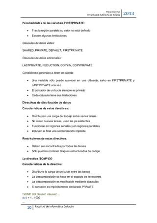 Proyecto Final
Uni versidad Autónoma de Sinaloa

2013

Peculiaridades de las variables FIRSTPRIVATE:


Tras la región paralela su valor no está deﬁnido



Existen algunas limitaciones

Cláusulas de datos vistas:
SHARED, PRIVATE, DEFAULT, FIRSTPRIVATE
Cláusulas de datos adicionales:
LASTPRIVATE, REDUCTION, COPYIN, COPYPRIVATE
Condiciones generales a tener en cuenta:


Una variable sólo puede aparecer en una cláusula, salvo en FIRSTPRIVATE y
LASTPRIVATE a la vez



El contador de un bucle siempre es privado



Cada cláusula tiene sus limitaciones

Directivas de distribución de datos
Características de estas directivas:


Distribuyen una carga de trabajo sobre varias tareas



No crean nuevas tareas, usan las ya existentes



Funcionan en regiones seriales y en regiones paralelas



Incluyen al ﬁnal una sincronización implícita

Restricciones de estas directivas:


Deben ser encontradas por todas las tareas



Sólo pueden contener bloques estructurados de código

La directiva !$OMP DO
Características de la directiva:


Distribuye la carga de un bucle entre las tareas



La descomposición se hace en el espacio de iteraciones



La descomposición es modiﬁcable mediante clausulas



El contador es implícitamente declarado PRIVATE

!$OMP DO clause1 clause2 ...
do i = 1 , 1000
...

10

Facultad de Informática Culiacán

 