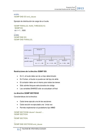 Proyecto Final
Uni versidad Autónoma de Sinaloa

enddo
!$OMP END DO end_clause
Ejemplo de distribución de carga de un bucle.
!$OMP PARALLEL NUM_T HREADS(10)
!$OMP DO
do i = 1 , 1000
…
enddo
!$OMP END DO
!$OMP END PARALLEL

Restricciones de la directiva !$OMP DO:


En C, el bucle debe ser de un tipo determinado



En Fortran, el bucle no puede ser del tipo do while



El contador debe ser el mismo para todas las tareas



Sólo admite bloques estructurados de código



Las variables SHARED sólo se actualizan al ﬁnal

La directiva !$OMP SECTIONS
Características de la directiva:


Cada tarea ejecuta una de las secciones



Cada sección es ejecutada una ´única vez



Permite implementar el paralelismo tipo MIMD

!$OMP SECTIONS clause1 clause2 ...
!$OMP SECTION
...
!$OMP SECTION
...
...
!$OMP END SECTIONS end_clause

11

Facultad de Informática Culiacán

2013

 
