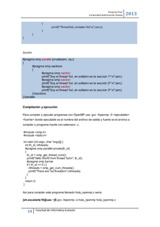 Proyecto Final
Uni versidad Autónoma de Sinaloa

2013

{
printf("Thread %d, contador %d n",iam,i);
}
}
}

Sección
#pragma omp parallel private(iam, np,i)
{
#pragma omp sections
{
#pragma omp section
printf("Soy el thread %d, en solitario en la seccion 1ª n",iam);
#pragma omp section
printf("Soy el thread %d, en solitario en la sección 2ª n",iam);
#pragma omp section
printf("Soy el thread %d, en solitario en la seccion 3ª n",iam);
}//sections
}//parallel
Compilación y ejecución
Para compilar y ejecutar programas con OpenMP use: gcc -fopenmp -0 <ejecutable>
<fuente> donde ejecutable es el nombre del archivo de salida y fuente es el archivo a
compilar o programa fuente con extension .c.
#include <omp.h>
#include <stdio.h>
int main (int argc, char *argv[]) {
int th_id, nthreads;
#pragma omp parallel private(th_id)
{
th_id = omp_get_thread_num();
printf("Hello World from thread %dn", th_id);
#pragma omp barrier
if ( th_id == 0 ) {
nthreads = omp_get_num_threads();
printf("There are %d threadsn",nthreads);
}
}
return 0;
}
Así para compilar este programa llamado hola_openmp.c seria.
[ah.escalante10@uas ~]$ gcc -fopenmp -o hola_openmp hola_openmp.c

14

Facultad de Informática Culiacán

 