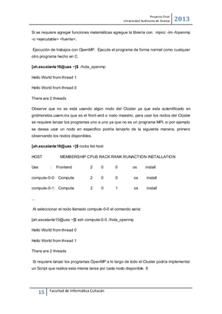 Proyecto Final
Uni versidad Autónoma de Sinaloa

2013

Si se requiere agregar funciones matemáticas agregue la librería con: mpicc -lm -fopenmp
-o <ejecutable> <fuente>.
Ejecución de trabajos con OpenMP. Ejecute el programa de forma normal como cualquier
otro programa hecho en C.
[ah.escalante10@uas ~]$ ./hola_openmp
Hello World from thread 1
Hello World from thread 0
There are 2 threads
Observe que no se está usando algún nodo del Clúster ya que esta autentificado en
gridmorelos.uaem.mx que es el front-end o nodo maestro, para usar los nodos del Clúster
se requiere lanzar los programas uno a uno ya que no es un programa MPI, si por ejemplo
se desea usar un nodo en especifico podría lanzarlo de la siguiente manera, primero
observando los nodos disponibles.
[ah.escalante10@uas ~]$ rocks list host
HOST
Uas

MEMBERSHIP CPUS RACK RANK RUNACT ION INSTALLATION
:

Frontend

2

0

0

os

install

compute-0-0: Compute

2

0

0

os

install

compute-0-1: Compute

2

0

1

os

install

...
Al seleccionar el nodo llamado compute-0-0 el comando seria:
[ah.escalante10@uas ~]$ ssh compute-0-0 ./hola_openmp
Hello World from thread 0
Hello World from thread 1
There are 2 threads
Si requiere lanzar los programas OpenMP a lo largo de todo el Cluster podría implementar
un Script que realice esta misma tarea por cada nodo disponible. 6

15

Facultad de Informática Culiacán

 